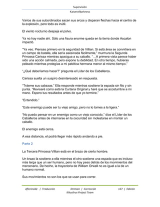 Supervisión 
Kaiserofdarkness 
Afireinside | Traducción Drimian | Corrección 127 | Edición 
Kikuslirus Project Team 
Varios de sus subordinados sacan sus arcos y disparan flechas hacia el centro de la explosión, pero todo es inútil. El viento nocturno despeja el polvo. Ya no hay nadie ahí. Sólo una fisura enorme queda en la tierra donde Ascalon impactó. ―Ya veo. Piensas primero en la seguridad de Villian. Si está área se convirtiera en un campo de batalla, ella sería asesinada fácilmente,‖ murmura la Segunda Princesa Carissa mientras apacigua a su caballo. ―…A primera vista parece haber sido una acción calmada, pero expone tu debilidad. En otro tiempo, hubieras peleado mientras protegías a mi patética hermana menor al mismo tiempo.‖ ―¿Qué deberíamos hacer?‖ pregunta el Líder de los Caballeros. Carissa suelta un suspiro desinteresado en respuesta. ―Tráeme sus cabezas.‖ Ella responde mientras sostiene la espada sin filo y sin punta. ―Revisaré como está la Curtana Original y haré que se acostumbre a mi mano. Espero tus resultados antes de que yo termine.‖ ―Entendido.‖ ―Este enemigo puede ser tu viejo amigo, pero no lo tomes a la ligera.‖ ―No puedo pensar en un enemigo como un viejo conocido,‖ dice el Líder de los Caballeros antes de internarse en la oscuridad sin molestarse en montar un caballo. El enemigo está cerca. A esa distancia, el podrá llegar más rápido andando a pie. 
Parte 2 
La Tercera Princesa Villian está en el brazo de cierto hombre. Un brazo la sostiene a ella mientras el otro sostiene una espada que es incluso más larga que un ser humano, pero no hay peso detrás de los movimientos del mercenario. De hecho, la trayectoria de William Orwell no es igual a la de un humano normal. Sus movimientos no son los que se usan para correr.  