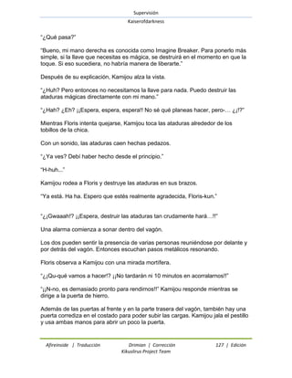Supervisión 
Kaiserofdarkness 
Afireinside | Traducción Drimian | Corrección 127 | Edición 
Kikuslirus Project Team 
―¿Qué pasa?‖ ―Bueno, mi mano derecha es conocida como Imagine Breaker. Para ponerlo más simple, si la llave que necesitas es mágica, se destruirá en el momento en que la toque. Si eso sucediera, no habría manera de liberarte.‖ Después de su explicación, Kamijou alza la vista. ―¿Huh? Pero entonces no necesitamos la llave para nada. Puedo destruir las ataduras mágicas directamente con mi mano.‖ ―¿Hah? ¿Eh? ¡¡Espera, espera, espera!! No sé qué planeas hacer, pero-… ¿¡!?‖ Mientras Floris intenta quejarse, Kamijou toca las ataduras alrededor de los tobillos de la chica. Con un sonido, las ataduras caen hechas pedazos. ―¿Ya ves? Debí haber hecho desde el principio.‖ ―H-huh...‖ Kamijou rodea a Floris y destruye las ataduras en sus brazos. ―Ya está. Ha ha. Espero que estés realmente agradecida, Floris-kun.‖ ―¿¡Gwaaah!? ¡¡Espera, destruir las ataduras tan crudamente hará…!!‖ Una alarma comienza a sonar dentro del vagón. Los dos pueden sentir la presencia de varias personas reuniéndose por delante y por detrás del vagón. Entonces escuchan pasos metálicos resonando. Floris observa a Kamijou con una mirada mortífera. ―¿¡Qu-qué vamos a hacer!? ¡¡No tardarán ni 10 minutos en acorralarnos!!‖ ―¡¡N-no, es demasiado pronto para rendirnos!!‖ Kamijou responde mientras se dirige a la puerta de hierro. Además de las puertas al frente y en la parte trasera del vagón, también hay una puerta corrediza en el costado para poder subir las cargas. Kamijou jala el pestillo y usa ambas manos para abrir un poco la puerta.  