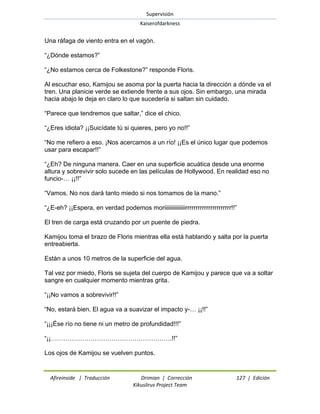 Supervisión 
Kaiserofdarkness 
Afireinside | Traducción Drimian | Corrección 127 | Edición 
Kikuslirus Project Team 
Una ráfaga de viento entra en el vagón. ―¿Dónde estamos?‖ ―¿No estamos cerca de Folkestone?‖ responde Floris. Al escuchar eso, Kamijou se asoma por la puerta hacia la dirección a dónde va el tren. Una planicie verde se extiende frente a sus ojos. Sin embargo, una mirada hacia abajo le deja en claro lo que sucedería si saltan sin cuidado. ―Parece que tendremos que saltar,‖ dice el chico. ―¿Eres idiota? ¡¡Suicídate tú si quieres, pero yo no!!‖ ―No me refiero a eso. ¡Nos acercamos a un río! ¡¡Es el único lugar que podemos usar para escapar!!‖ ―¿Eh? De ninguna manera. Caer en una superficie acuática desde una enorme altura y sobrevivir solo sucede en las películas de Hollywood. En realidad eso no funcio-… ¡¡!!‖ ―Vamos. No nos dará tanto miedo si nos tomamos de la mano.‖ ―¿E-eh? ¡¡Espera, en verdad podemos moriiiiiiiiiiiiiiirrrrrrrrrrrrrrrrrrrrrr!!‖ El tren de carga está cruzando por un puente de piedra. Kamijou toma el brazo de Floris mientras ella está hablando y salta por la puerta entreabierta. Están a unos 10 metros de la superficie del agua. Tal vez por miedo, Floris se sujeta del cuerpo de Kamijou y parece que va a soltar sangre en cualquier momento mientras grita. ―¡¡No vamos a sobrevivir!!‖ ―No, estará bien. El agua va a suavizar el impacto y-… ¡¡!!‖ ―¡¡¡Ése río no tiene ni un metro de profundidad!!!‖ ―¡¡………………………………………………….!!‖ Los ojos de Kamijou se vuelven puntos.  
