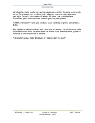 Supervisión 
Kaiserofdarkness 
Afireinside | Traducción Drimian | Corrección 127 | Edición 
Kikuslirus Project Team 
Al voltear la mirada puede ver a varios caballeros en el tren de carga sosteniendo arcos. Sin embargo, sus hombros están relajados y parecen completamente perplejos. Es como si estuvieran diciendo: ―Mi deber dice que debería de dispararles, pero definitivamente sería un gasto de presupuesto.‖ ―¡¡Ahhh, maldición!!‖ Floris grita en el aire y sus hombros de pronto comienzan a brillar. Algo hecho de partes metálicas está conectado ahí y unas cuantas varas de metal como la montura de un paraguas salen de ambos lados aparentemente ignorando la ley de la conservación de la materia. ―¡¡Sujétate!! ¡¡Voy a tratar de reducir la velocidad con mis alas!!‖  