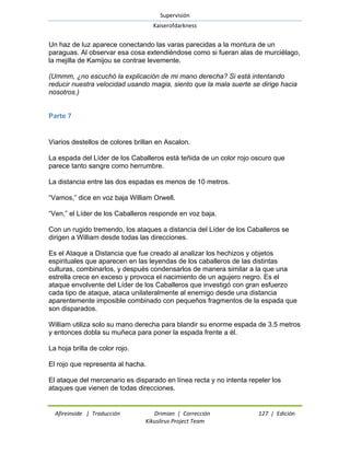 Supervisión 
Kaiserofdarkness 
Afireinside | Traducción Drimian | Corrección 127 | Edición 
Kikuslirus Project Team 
Un haz de luz aparece conectando las varas parecidas a la montura de un paraguas. Al observar esa cosa extendiéndose como si fueran alas de murciélago, la mejilla de Kamijou se contrae levemente. (Ummm, ¿no escuchó la explicación de mi mano derecha? Si está intentando reducir nuestra velocidad usando magia, siento que la mala suerte se dirige hacia nosotros.) 
Parte 7 
Viarios destellos de colores brillan en Ascalon. La espada del Líder de los Caballeros está teñida de un color rojo oscuro que parece tanto sangre como herrumbre. La distancia entre las dos espadas es menos de 10 metros. ―Vamos,‖ dice en voz baja William Orwell. ―Ven,‖ el Líder de los Caballeros responde en voz baja. Con un rugido tremendo, los ataques a distancia del Líder de los Caballeros se dirigen a William desde todas las direcciones. Es el Ataque a Distancia que fue creado al analizar los hechizos y objetos espirituales que aparecen en las leyendas de los caballeros de las distintas culturas, combinarlos, y después condensarlos de manera similar a la que una estrella crece en exceso y provoca el nacimiento de un agujero negro. Es el ataque envolvente del Líder de los Caballeros que investigó con gran esfuerzo cada tipo de ataque, ataca unilateralmente al enemigo desde una distancia aparentemente imposible combinado con pequeños fragmentos de la espada que son disparados. William utiliza solo su mano derecha para blandir su enorme espada de 3.5 metros y entonces dobla su muñeca para poner la espada frente a él. La hoja brilla de color rojo. El rojo que representa al hacha. El ataque del mercenario es disparado en línea recta y no intenta repeler los ataques que vienen de todas direcciones.  