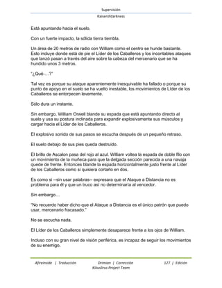 Supervisión 
Kaiserofdarkness 
Afireinside | Traducción Drimian | Corrección 127 | Edición 
Kikuslirus Project Team 
Está apuntando hacia el suelo. Con un fuerte impacto, la sólida tierra tiembla. Un área de 20 metros de radio con William como el centro se hunde bastante. Esto incluye donde está de pie el Líder de los Caballeros y los incontables ataques que lanzó pasan a través del aire sobre la cabeza del mercenario que se ha hundido unos 3 metros. ―¿Qué-…?‖ Tal vez es porque su ataque aparentemente inesquivable ha fallado o porque su punto de apoyo en el suelo se ha vuelto inestable, los movimientos de Líder de los Caballeros se entorpecen levemente. Sólo dura un instante. Sin embargo, William Orwell blande su espada que está apuntando directo al suelo y usa su postura inclinada para expandir explosivamente sus músculos y cargar hacia el Líder de los Caballeros. El explosivo sonido de sus pasos se escucha después de un pequeño retraso. El suelo debajo de sus pies queda destruido. El brillo de Ascalon pasa del rojo al azul. William voltea la espada de doble filo con un movimiento de la muñeca para que la delgada sección parecida a una navaja quede de frente. Entonces blande la espada horizontalmente justo frente al Líder de los Caballeros como si quisiera cortarlo en dos. Es como si --sin usar palabras-- expresara que el Ataque a Distancia no es problema para él y que un truco así no determinaría al vencedor. Sin embargo… ―No recuerdo haber dicho que el Ataque a Distancia es el único patrón que puedo usar, mercenario fracasado.‖ No se escucha nada. El Líder de los Caballeros simplemente desaparece frente a los ojos de William. Incluso con su gran nivel de visión periférica, es incapaz de seguir los movimientos de su enemigo.  