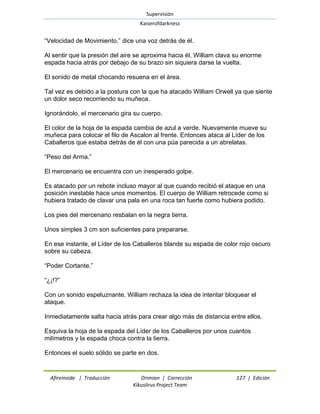 Supervisión 
Kaiserofdarkness 
Afireinside | Traducción Drimian | Corrección 127 | Edición 
Kikuslirus Project Team 
―Velocidad de Movimiento,‖ dice una voz detrás de él. Al sentir que la presión del aire se aproxima hacia él, William clava su enorme espada hacia atrás por debajo de su brazo sin siquiera darse la vuelta. El sonido de metal chocando resuena en el área. Tal vez es debido a la postura con la que ha atacado William Orwell ya que siente un dolor seco recorriendo su muñeca. Ignorándolo, el mercenario gira su cuerpo. El color de la hoja de la espada cambia de azul a verde. Nuevamente mueve su muñeca para colocar el filo de Ascalon al frente. Entonces ataca al Líder de los Caballeros que estaba detrás de él con una púa parecida a un abrelatas. ―Peso del Arma.‖ El mercenario se encuentra con un inesperado golpe. Es atacado por un rebote incluso mayor al que cuando recibió el ataque en una posición inestable hace unos momentos. El cuerpo de William retrocede como si hubiera tratado de clavar una pala en una roca tan fuerte como hubiera podido. Los pies del mercenario resbalan en la negra tierra. Unos simples 3 cm son suficientes para prepararse. En ese instante, el Líder de los Caballeros blande su espada de color rojo oscuro sobre su cabeza. ―Poder Cortante.‖ ―¿¡!?‖ Con un sonido espeluznante, William rechaza la idea de intentar bloquear el ataque. Inmediatamente salta hacia atrás para crear algo más de distancia entre ellos. Esquiva la hoja de la espada del Líder de los Caballeros por unos cuantos milímetros y la espada choca contra la tierra. Entonces el suelo sólido se parte en dos.  
