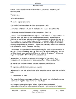 Supervisión 
Kaiserofdarkness 
Afireinside | Traducción Drimian | Corrección 127 | Edición 
Kikuslirus Project Team 
William tiene que saltar rápidamente a un lado para no ser absorbido por la enorme grieta. Y entonces… ―Ataque a Distancia.‖ Un sonido explosivo resuena. El costado de William Orwell recibe una pequeña cortada. Al crear ese fenómeno, el Líder de los Caballeros prueba lo que ha dicho. Puede usar otras habilidades además del Ataque a Distancia. También tiene ese Pode Cortante que puede pasar a través de cualquier cosa. El Peso del Arma que crea una fuerza destructiva increíble, y la Velocidad de Movimiento que lo hace prácticamente inalcanzable para los demás. Aunque no los ha mostrado aún, es probable que también pueda usar la Solidez Resistente que hace a la espada imposible ser destruida, el Uso Especial que es necesario para matar monstruos en particular, y la Exactitud Precisa que automáticamente lo mueve hacia los puntos vitales del enemigo. Al condensar los objetos espirituales legendarios y los hechizos que aparecen en las culturas guerreras Celta, Nórdica, Carlomágnica, Germana y otras, y después combinarlas, aún más, las ha simplificado en patrones de ataque. Y al hacerlos suyos puede usarlos libremente como vías de ataque. ―Vas a morir,‖ el hombre que sostiene el arma de color rojo oscuro dice tranquilamente mientras observa la sangre que fluye del cuerpo de William. Lo que el Líder de los Caballeros sostiene ahora ya no es Hrunting. No siquiera puede decirse que sea una espada. ―Ya he visto todo lo que tienes. Como estás ahora, no puedes superar el filo de mi hoja.‖ Es simplemente un arma. Una herramienta que no tuvo porque haber sido creada que aniquila a todos sus enemigos sin importar si son humanos o monstruos. 
Sus golpes son extremadamente filosos, extremadamente pesados, extremadamente rápidos, extremadamente fuertes, y extremadamente largos,  