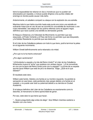Supervisión 
Kaiserofdarkness 
Afireinside | Traducción Drimian | Corrección 127 | Edición 
Kikuslirus Project Team 
tiene la espacialidad de rebanar en dos a monstruos que no pueden ser atravesados por espadas, e incluso puede dirigirse a los puntos vitales del enemigo en donde puede causar más daño. Anteriormente, el caballero comparó su ataque con la explosión de una estrella. Mientras todo lo que había ocurrido hasta este punto era como una estrella sin suficiente masa que en vez de eso se convirtió en una estrella de neutrones o una nube interestelar, ese ataque tal vez podría referirse como el agujero negro definitivo que nace cuando una estrella es demasiado grande. El Ataque a Distancia y la Velocidad de Movimiento no permiten que sea esquivado, el Poder Cortante y el Peso del Arma no permiten que sea bloqueado, y la Solidez Resistente no permite que sea destruido. Si el Líder de los Caballeros peleara con todo lo que tiene, podría terminar la pelea en el siguiente movimiento. William Orwell definitivamente sería rebanado a la mitad. ¿Por qué no lo ha hecho entonces? ¿Por algún sentimiento? ―¿Enfundarás tu espada y te irás del Reino Unido?‖ el Líder de los Caballeros lentamente mueve el ―arma‖ que sostiene con ambas manos. ―¿O te convertirás en uno con la tierra del Reino Unido junto con tu espada?‖ La punta de su espada apunta hacia William que está de pie a la distancia. ―Elige. ¿Qué es lo que deseas?‖ El resultado está claro. William está herido. Debido a la herida en su hombro izquierdo, ha perdido la sensación en ese brazo, está perdiendo más sangre debido a la herida en el costado, y no puede usar todo su potencial debido a su derrota en Ciudad Academia. Si el ataque definitivo del Líder de los Caballeros es exactamente como lo describe, el mercenario no tiene oportunidad de ganar. Por eso, está claro lo que tiene que hacer. ―…Quiero preguntarte algo antes de elegir.‖ dice William mientras sostiene a Ascalon con una mano.  