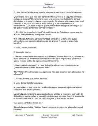 Supervisión 
Kaiserofdarkness 
Afireinside | Traducción Drimian | Corrección 127 | Edición 
Kikuslirus Project Team 
El Líder de los Caballeros se extraña mientras el mercenario continúa hablando. ―¿En verdad crees que este país será salvado si apoyas a la segunda princesa y matas a la tercera?‖ El mercenario no es una persona muy habladora, así que debe haber una razón por la que pregunta esto. ―la primera princesa representa al intelecto, la segunda princesa al poder militar, y la tercera princesa a la benevolencia… ¿Puedes asegurar que la princesa que escogiste para seguir y a las que escogiste para matar son las correctas?‖ ―…Es difícil decir que fue lo ideal,‖ dice el Líder de los Caballeros con un suspiro. Aún así, la expresión en sus ojos no cambia. ―Sin embargo, la historia ya ha comenzado a moverse. El tiempo no puede retrocederse, así que debo elegir uno de los grupos. Y escojo el grupo más benéfico.‖ ―Ya veo,‖ murmura William. Entonces se mueve. Coloca su mano izquierda sangrada sobre la empuñadura de Ascalon junto con su mano derecha. La tela blanca envuelta alrededor de la empuñadura para evitar que se resbale se tiñe de rojo casi instantáneamente. ―¿Has tomado tu decisión?‖ el Líder de los Caballeros pregunta sin moverse. ―¿Has decidido si quieres escapar o morir?‖ ―No,‖ William Orwell rechaza esas opciones. ―Mis dos opciones son rebanarte o no rebanarte.‖ ―…Ya veo. Parece que ya has decidido.‖ El Líder de los Caballeros suspira. No puede decirlo directamente, pero lo más seguro es que el objetivo de William sea salvar a la tercera princesa. La retirada del mercenario garantizaría el éxito total de la invasión y supresión del Reino Unido que llevaría a la ejecución de la tercera princesa. Como él representa la última fortaleza de la chica, es difícil imaginar que él escoja escapar. ―Así que en verdad no te vas a ir.‖ 
―No vale la pena hablar,‖ William Orwell rápidamente responde a las palabras del caballero.  