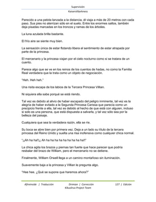 Supervisión 
Kaiserofdarkness 
Afireinside | Traducción Drimian | Corrección 127 | Edición 
Kikuslirus Project Team 
Parecido a una pelota lanzada a la distancia, él viaja a más de 20 metros con cada paso. Sus pies no aterrizan sólo en el suelo. Entre los enormes saltos, también deja pisadas marcadas en los troncos y ramas de los árboles. La luna azulada brilla bastante. El frío aire se siente muy bien. La sensación única de estar flotando libera el sentimiento de estar atrapada por parte de la princesa. El mercenario y la princesa viajan por el cielo nocturno como si se tratara de un cuento. Parece algo que se ve en los reinos de los cuentos de hadas, no como la Familia Real verdadera que la trata como un objeto de negociación. ―Heh. Heh heh.‖ Una risita escapa de los labios de la Tercera Princesa Villian. Ni siquiera ella sabe porqué se está riendo. Tal vez es debido al alivio de haber escapado del peligro inminente, tal vez es la alegría de haber evitado a la Segunda Princesa Carissa que parecía como un precipicio frente a ella, tal vez es debido al hecho de que está con alguien, incluso si solo es una persona, que está dispuesta a salvarla, y tal vez sólo sea por la belleza del paisaje. Cualquiera que sea la verdadera razón, ella se ríe. Su boca se abre bien por primera vez. Deja a un lado su título de la tercera princesa del Reino Unido y suelta una risa inofensiva como cualquier chica normal. ―¡¡Ah ha ha!!¡¡ Ah ha ha ha ha ha ha ha ha ha!!‖ La chica agita los brazos y piernas tan fuerte que hace parecer que podría resbalar del brazo de William, pero el mercenario no se detiene. Finalmente, William Orwell llega a un camino montañoso sin iluminación. Suavemente baja a la princesa y Villian le pregunta algo. ―Hee hee. ¿Qué se supone que haremos ahora?‖  