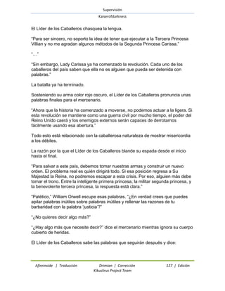 Supervisión 
Kaiserofdarkness 
Afireinside | Traducción Drimian | Corrección 127 | Edición 
Kikuslirus Project Team 
El Líder de los Caballeros chasquea la lengua. ―Para ser sincero, no soporto la idea de tener que ejecutar a la Tercera Princesa Villian y no me agradan algunos métodos de la Segunda Princesa Carissa.‖ ―…‖ ―Sin embargo, Lady Carissa ya ha comenzado la revolución. Cada uno de los caballeros del país saben que ella no es alguien que pueda ser detenida con palabras.‖ La batalla ya ha terminado. Sosteniendo su arma color rojo oscuro, el Líder de los Caballeros pronuncia unas palabras finales para el mercenario. ―Ahora que la historia ha comenzado a moverse, no podemos actuar a la ligera. Si esta revolución se mantiene como una guerra civil por mucho tiempo, el poder del Reino Unido caerá y los enemigos externos serán capaces de derrotarnos fácilmente usando esa abertura.‖ Todo esto está relacionado con la caballerosa naturaleza de mostrar misericordia a los débiles. La razón por la que el Líder de los Caballeros blande su espada desde el inicio hasta el final. ―Para salvar a este país, debemos tomar nuestras armas y construir un nuevo orden. El problema real es quién dirigirá todo. Si esa posición regresa a Su Majestad la Reina, no podremos escapar a esta crisis. Por eso, alguien más debe tomar el trono. Entre la inteligente primera princesa, la militar segunda princesa, y la benevolente tercera princesa, la respuesta está clara.‖ ―Patético,‖ William Orwell escupe esas palabras. ―¿En verdad crees que puedes apilar palabras inútiles sobre palabras inútiles y rellenar las razones de tu barbaridad con la palabra ‗justicia‘?‖ ―¿No quieres decir algo más?‖ ―¿Hay algo más que necesite decir?‖ dice el mercenario mientras ignora su cuerpo cubierto de heridas. El Líder de los Caballeros sabe las palabras que seguirán después y dice:  