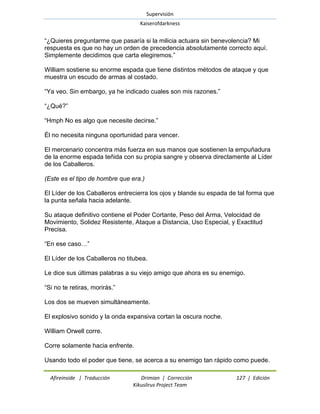 Supervisión 
Kaiserofdarkness 
Afireinside | Traducción Drimian | Corrección 127 | Edición 
Kikuslirus Project Team 
―¿Quieres preguntarme que pasaría si la milicia actuara sin benevolencia? Mi respuesta es que no hay un orden de precedencia absolutamente correcto aquí. Simplemente decidimos que carta elegiremos.‖ William sostiene su enorme espada que tiene distintos métodos de ataque y que muestra un escudo de armas al costado. ―Ya veo. Sin embargo, ya he indicado cuales son mis razones.‖ ―¿Qué?‖ ―Hmph No es algo que necesite decirse.‖ Él no necesita ninguna oportunidad para vencer. El mercenario concentra más fuerza en sus manos que sostienen la empuñadura de la enorme espada teñida con su propia sangre y observa directamente al Líder de los Caballeros. (Este es el tipo de hombre que era.) El Líder de los Caballeros entrecierra los ojos y blande su espada de tal forma que la punta señala hacia adelante. Su ataque definitivo contiene el Poder Cortante, Peso del Arma, Velocidad de Movimiento, Solidez Resistente, Ataque a Distancia, Uso Especial, y Exactitud Precisa. ―En ese caso…‖ El Líder de los Caballeros no titubea. Le dice sus últimas palabras a su viejo amigo que ahora es su enemigo. ―Si no te retiras, morirás.‖ Los dos se mueven simultáneamente. El explosivo sonido y la onda expansiva cortan la oscura noche. William Orwell corre. Corre solamente hacia enfrente. 
Usando todo el poder que tiene, se acerca a su enemigo tan rápido como puede.  