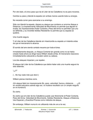 Supervisión 
Kaiserofdarkness 
Afireinside | Traducción Drimian | Corrección 127 | Edición 
Kikuslirus Project Team 
Por otro lado, el único paso que da el Líder de los Caballeros no es para moverse. Cambia su peso y blande la espada con ambas manos usando toda su energía. No necesita correr para acercarse a su enemigo. Sólo con blandir la espada, dispara su ataque que contiene un enorme Ataque a Distancia. La impresionante Velocidad de Movimiento no permite que alguien lo evada, los impresionantes Poder Cortante y Peso del Arma no permiten que uno se defienda, y su increíble Solidez Resistente no permite que su espada se quiebre. Una muerte segura. Y el Líder de los Caballeros blande sin misericordia su espada un instante antes de que el mercenario lo alcance. El sonido del aire siendo cortado resuena por toda el área. Inmediatamente después, un Ataque Cortante tan grande como no se había creado hasta ahora se dirige hacia William desde arriba. El mercenario reacciona inmediatamente colocando a Ascalon sobre su cabeza. Los dos ataques impactan y se repelen. El ataque del Líder de los Caballeros que debía haber sido una muerte segura ha sido detenido. ―¿¡!?‖ (…No hay nada más que decir.) William piensa mientras corre. (Un ataque fatal con impresionante filo, peso, velocidad, fuerza y distancia… …¡¡Si en verdad estuviera usando algo así, no hubiera resultado con un simple rasguño en mi hombro!!) Es cierto. Es cierto que el Líder de los Caballeros puede usar libremente el Poder Cortante, Peso del Arma, Velocidad de Movimiento, Solidez Resistente, Ataque a Distancia, Uso Especial, y Exactitud Precisa como métodos de ataque. 
Sin embargo, William nunca lo vio utilizando más de uno a la vez.  