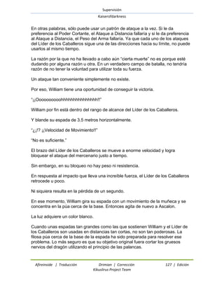 Supervisión 
Kaiserofdarkness 
Afireinside | Traducción Drimian | Corrección 127 | Edición 
Kikuslirus Project Team 
En otras palabras, sólo puede usar un patrón de ataque a la vez. Si le da preferencia al Poder Cortante, el Ataque a Distancia fallaría y si le da preferencia al Ataque a Distancia, el Peso del Arma fallaría. Ya que cada uno de los ataques del Líder de los Caballeros sigue una de las direcciones hacia su límite, no puede usarlos al mismo tiempo. La razón por la que no ha llevado a cabo aún ―cierta muerte‖ no es porque esté dudando por alguna razón u otra. En un verdadero campo de batalla, no tendría razón de no tener la voluntad para utilizar toda su fuerza. Un ataque tan conveniente simplemente no existe. Por eso, William tiene una oportunidad de conseguir la victoria. ―¡¡Oooooooooohhhhhhhhhhhhhhh!!‖ William por fin está dentro del rango de alcance del Líder de los Caballeros. Y blande su espada de 3.5 metros horizontalmente. ―¿¡!? ¡¡Velocidad de Movimiento!!‖ ―No es suficiente.‖ El brazo del Líder de los Caballeros se mueve a enorme velocidad y logra bloquear el ataque del mercenario justo a tiempo. Sin embargo, en su bloqueo no hay peso ni resistencia. En respuesta al impacto que lleva una increíble fuerza, el Líder de los Caballeros retrocede u poco. Ni siquiera resulta en la pérdida de un segundo. En ese momento, William gira su espada con un movimiento de la muñeca y se concentra en la púa cerca de la base. Entonces agita de nuevo a Ascalon. La luz adquiere un color blanco. Cuando unas espadas tan grandes como las que sostienen William y el Líder de los Caballeros son usadas en distancias tan cortas, no son tan poderosas. La filosa púa cerca de la base de la espada ha sido preparada para resolver ese problema. Lo más seguro es que su objetivo original fuera cortar los gruesos nervios del dragón utilizando el principio de las palancas.  
