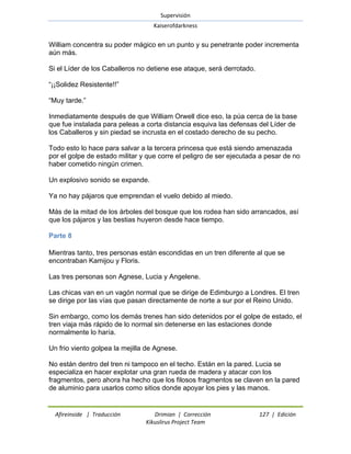 Supervisión 
Kaiserofdarkness 
Afireinside | Traducción Drimian | Corrección 127 | Edición 
Kikuslirus Project Team 
William concentra su poder mágico en un punto y su penetrante poder incrementa aún más. Si el Líder de los Caballeros no detiene ese ataque, será derrotado. ―¡¡Solidez Resistente!!‖ ―Muy tarde.‖ Inmediatamente después de que William Orwell dice eso, la púa cerca de la base que fue instalada para peleas a corta distancia esquiva las defensas del Líder de los Caballeros y sin piedad se incrusta en el costado derecho de su pecho. Todo esto lo hace para salvar a la tercera princesa que está siendo amenazada por el golpe de estado militar y que corre el peligro de ser ejecutada a pesar de no haber cometido ningún crimen. Un explosivo sonido se expande. Ya no hay pájaros que emprendan el vuelo debido al miedo. Más de la mitad de los árboles del bosque que los rodea han sido arrancados, así que los pájaros y las bestias huyeron desde hace tiempo. 
Parte 8 
Mientras tanto, tres personas están escondidas en un tren diferente al que se encontraban Kamijou y Floris. Las tres personas son Agnese, Lucia y Angelene. Las chicas van en un vagón normal que se dirige de Edimburgo a Londres. El tren se dirige por las vías que pasan directamente de norte a sur por el Reino Unido. Sin embargo, como los demás trenes han sido detenidos por el golpe de estado, el tren viaja más rápido de lo normal sin detenerse en las estaciones donde normalmente lo haría. Un frio viento golpea la mejilla de Agnese. No están dentro del tren ni tampoco en el techo. Están en la pared. Lucia se especializa en hacer explotar una gran rueda de madera y atacar con los fragmentos, pero ahora ha hecho que los filosos fragmentos se claven en la pared de aluminio para usarlos como sitios donde apoyar los pies y las manos.  