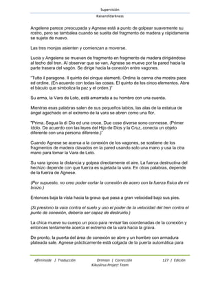 Supervisión 
Kaiserofdarkness 
Afireinside | Traducción Drimian | Corrección 127 | Edición 
Kikuslirus Project Team 
Angelene parece preocupada y Agnese está a punto de golpear suavemente su rostro, pero se tambalea cuando se suelta del fragmento de madera y rápidamente se sujeta de nuevo. Las tres monjas asienten y comienzan a moverse. Lucia y Angelene se mueven de fragmento en fragmento de madera dirigiéndose al techo del tren. Al observar que se van, Agnese se mueve por la pared hacia la parte trasera del vagón. Se dirige hacia la conexión entre vagones. ―Tutto il paragone. Il quinto dei cinque elementi. Ordina la canna che mostra pace ed ordine. (En acuerdo con todas las cosas. El quinto de los cinco elementos. Abre el báculo que simboliza la paz y el orden.)‖ Su arma, la Vara de Loto, está amarrada a su hombro con una cuerda. Mientras esas palabras salen de sus pequeños labios, las alas de la estatua de ángel agachado en el extremo de la vara se abren como una flor. "Prima. Segua la di Dio ed una croce, Due cose diverse sono connesse. (Primer ídolo. De acuerdo con las leyes del Hijo de Dios y la Cruz, conecta un objeto diferente con una persona diferente.)‖ Cuando Agnese se acerca a la conexión de los vagones, se sostiene de los fragmentos de madera clavados en la pared usando solo una mano y usa la otra mano para tomar la Vara de Loto. Su vara ignora la distancia y golpea directamente el aire. La fuerza destructiva del hechizo depende con que fuerza es sujetada la vara. En otras palabras, depende de la fuerza de Agnese. (Por supuesto, no creo poder cortar la conexión de acero con la fuerza física de mi brazo.) Entonces baja la vista hacia la grava que pasa a gran velocidad bajo sus pies. (Si presiono la vara contra el suelo y uso el poder de la velocidad del tren contra el punto de conexión, debería ser capaz de destruirlo.) La chica mueve su cuerpo un poco para revisar las coordenadas de la conexión y entonces lentamente acerca el extremo de la vara hacia la grava. 
De pronto, la puerta del área de conexión se abre y un hombre con armadura plateada sale. Agnese prácticamente está colgada de la puerta automática para  