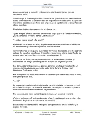 Supervisión 
Kaiserofdarkness 
Afireinside | Traducción Drimian | Corrección 127 | Edición 
Kikuslirus Project Team 
poder acercarse a la conexión y rápidamente intenta esconderse, pero es demasiado tarde. Sin embargo, el objeto espiritual de comunicación que está en uno de los asientos suelta un leve sonido. El caballero está en un punto donde descubriría a Agnese si moviera su cabeza aunque fuera solo un poco, pero rápidamente se dirige hacia el objeto espiritual. El caballero habla mientras escucha la información. ―¿Ese Imagine Breaker se infiltró en el tren de carga que va a Folkestone? Maldito, ¿Está planeando revelarse contra Lady Carissa?‖ ―(…¡¡Bien hecho, chico!! ¡¡Te amo!!)‖ Agnese les hace señas a Lucia y Angelene que están esperando en el techo, les da instrucciones y cambia el objetivo de su Vara de Loto. Al mismo tiempo que la puerta automática del tren es destrozada, el techo sobre la cabeza del caballero se colapsa. El caballero rápidamente intenta desenfundar su espada, pero las tres chicas concentran sus ataques en él. A pesar de ser 3 ataques sorpresa diferentes de 3 direcciones distintas, el caballero se las arregla para bloquear los ataques de Angelene y Lucia. Fue demasiado tonto pensar que podrían ganar en un ataque frontal contra un miembro de los caballeros que recibe poder de la Curtana Original y del Continente Totalmente Inglés. Por eso Agnese no ataca directamente al caballero y en vez de eso ataca al suelo debajo los pies de este. ―…¿¡!?‖ La respuesta inmediata del caballero debe haberla ayudado. Un humano normal no hubiera sido capaz de atravesar ese suelo, pero el pie con armadura plateada lo atraviesa como si estuviera hecho de poliestireno. Por supuesto, eso no es suficiente para derrotar a un caballero veterano. (Esto no es bueno. ¡¡Si aplico más poder, el vagón podría partirse a la mitad y los prisioneros Anglicanos se nos irán de las manos!!) 
El caballero debe ser bastante inteligente para pensar eso en ese instante y él deja de moverse.  
