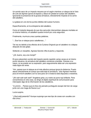 Supervisión 
Kaiserofdarkness 
Afireinside | Traducción Drimian | Corrección 127 | Edición 
Kikuslirus Project Team 
Un sonido seco de un impacto resuena por el vagón mientras un ataque de la Vara de Loto de Agnese ignora el espacio y ataca sin piedad al cuerpo del caballero. Ignorando la presencia de la gruesa armadura, directamente impacta en la carne del caballero. Lo golpea en uno de los puntos débiles del cuerpo humano. Específicamente, en la entrepierna del caballero. Como el instante después de que dos samuráis intercambian ataques mortales en un drama histórico, el caballero queda inmóvil por unos segundos. Finalmente, murmura unas cuantas palabras. ―…Ese fue un ataque poco caballeroso…‖ Tal vez es debido a los efectos de la Curtana Original que el caballero no colapsa después de ese golpe. Soltando un resoplido, Agnese Sanctis infla el pecho y responde. ―¡¡Si, bueno, soy una monja!!‖ El poco placentero sonido del impacto siendo repetido varias veces en el mismo punto resuena y la armadura del caballero comienza a temblar. Gracias a su casco, no se puede ver su expresión, pero seguramente debe ser una expresión nada digna de verse. ―Hm, parece que mi ataque es el más efectivo porque ignora la distancia. Puedo atacar directamente el cuerpo que está bajo la armadura,‖ dice Agnese mientras pica al inmóvil caballero con la vara para ver si todavía está dispuesto a resistirse. ―¡Ah wah wah wah wah!‖ Angelene grita y su rostro se pone rojo brillante. Para concentrarse en otra cosa, se dirige al objeto espiritual de comunicación para interceptar algo de la información de los caballeros. ―U-ummm… Parece que el chico de peinado puntiagudo escapó del tren de carga junto con una maga de Nueva Luz.‖ Lucia suspira. ―¿Qué está pasando? Aunque supongo que ese tipo de cosas son usuales con ese chico.‖  