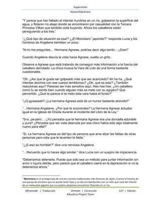 Supervisión 
Kaiserofdarkness 
Afireinside | Traducción Drimian | Corrección 127 | Edición 
Kikuslirus Project Team 
―Y parece que han fallado al intentar hundirse en un río, golpearon la superficie del agua, y flotaron río abajo donde se encontraron por casualidad con la Tercera Princesa Villian que también está huyendo. Ahora los caballeros están persiguiendo a los tres.‖ 
―¿¡Qué tipo de situación es esa!? ¿¡El Momotaro1 japonés!?‖ responde Lucia y los hombros de Angelene tiemblan un poco. ―N-no me preguntes… Hermana Agnese, podrías decir algo tambi-.. ¡¡Eee!!‖ Cuando Angelene desvía la vista hacia Agnese, suelta un grito. Observa a Agnese que está tratando de conseguir más información a la fuerza del caballero derrotado. La chica mueve la Vara de Loto de una forma bastante cuestionable. ―Oh. ¿Así que te gusta ser golpeado más que ser acariciado? Ah ha ha. ¿Qué intentas decirme con ese cuerpo tembloroso? ¿Oh, qué es esto? ¿También reaccionas aquí? Pareces ser más sensitivo aquí. Hee hee hee. ¿Un caballero como tu se siente bien cuando alguien más se mete con su agujero? Que pervertido. ¿Qué te parece si te meto esta vara hasta el fondo?‖ ―¡¡G-gyaaaaah!! ¡¡La hermana Agnese está de un humor bastante atrevido!!‖ ―…Hermana Angelene. ¿Por qué te sorprendes? La hermana Agnese actuaba igual en la Iglesia de Orsola durante el incidente del Libro de la Ley.‖ ―S-si, pe-pero… ¡¡Yo pensaba que la hermana Agnese era una doncella adorable y pura!! ¡¡Pensaba que ser vista desnuda por ese chico había sido algo totalmente nuevo para ella!!‖ ―Si. La hermana Agnese es del tipo de persona que ama alzar las faldas de otras personas pero odia que le levanten la falda.‖ ―¿¡E-eso es horrible!?‖ dice una nerviosa Angelene. ―…Recuerdo que tú haces algo similar,‖ dice Lucia con un suspiro de impaciencia. ―Deberíamos detenerla. Puede que solo sea un método para juntar información sin amor o lujuria detrás, pero parece que el caballero caerá en la depravación si no la detenemos ahora.‖ 
1 Momotaro es el protagonista de uno los cuentos tradicionales más famosos de Japón. Cuenta la historia de una pareja de ancianos que no puede tener hijos y un día son bendecidos con un niño que nace del interior de un melocotón gigante que sus padres adoptivos encuentran flotando en un río.  