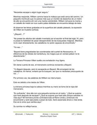 Supervisión 
Kaiserofdarkness 
Afireinside | Traducción Drimian | Corrección 127 | Edición 
Kikuslirus Project Team 
―Necesitas escapar a algún lugar seguro.‖ Mientras responde, William camina hacia la maleza que está cerca del camino. Un pequeño montículo que no parece más que un montón de desechos de un metro de alto se encuentra ahí con una manta cubriéndolo. William remueve la manta y un caballo de metal con sus cuatro patas dobladas se encuentra debajo de ésta. Al observar las letras grabadas en la superficie del caballo plateado, la expresión de Villian se muestra confusa. ―¿Bayard…?‖ ―No posee los efectos del caballo inventado por el escritor al final del siglo 16, pero si posee la habilidad de pasar desapercibido de las búsquedas mágicas. Mientras no lo vean directamente, los caballeros no serán capaces de encontrarlo.‖ ―Ya veo…‖ ―Bayard tiene pregrabadas las coordenadas del cuartel de Necessarius. A diferencia de los idiotas de Canterbury, los magos que en verdad pelean no te abandonarán.‖ La Tercera Princesa Villian suelta una exhalación muy ligera. Sin darse cuenta de eso, el mercenario continúa revisando a Bayard. ―Yo llegaré después, pero tú escaparás en Bayard. Me encargaré de los caballeros. Al menos, evitaré que te busquen, así que no necesitas preocuparte de na-…‖ Por primera vez, las palabras de William se interrumpen. Esto es debido a los dedos de Villian. La tercera princesa baja la cabeza mientras su mano se toma de la ropa del mercenario. ―Es suficiente,‖ dice ella con una pequeña sonrisa en el rostro. ―¿Qué se supone que haré después de escapar? ¿Qué se supone que haré sólo porque salvaste mi vida aquí? Mi hermana pronto controlará todo el Reino Unido y entonces me encontrarán y seré ejecutada a pesar de todo. Seré asesinada ahora o más tarde. Eso es lo único que cambia aquí.‖ Su sonrisa no refleja fuerza.  