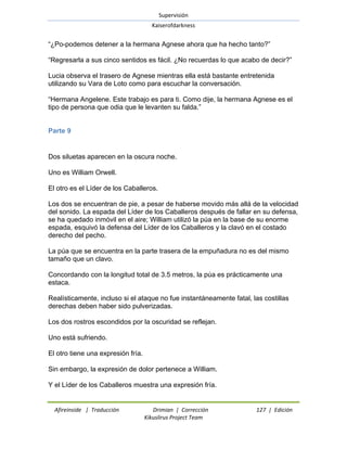 Supervisión 
Kaiserofdarkness 
Afireinside | Traducción Drimian | Corrección 127 | Edición 
Kikuslirus Project Team 
―¿Po-podemos detener a la hermana Agnese ahora que ha hecho tanto?‖ ―Regresarla a sus cinco sentidos es fácil. ¿No recuerdas lo que acabo de decir?‖ Lucia observa el trasero de Agnese mientras ella está bastante entretenida utilizando su Vara de Loto como para escuchar la conversación. ―Hermana Angelene. Este trabajo es para ti. Como dije, la hermana Agnese es el tipo de persona que odia que le levanten su falda.‖ 
Parte 9 
Dos siluetas aparecen en la oscura noche. Uno es William Orwell. El otro es el Líder de los Caballeros. Los dos se encuentran de pie, a pesar de haberse movido más allá de la velocidad del sonido. La espada del Líder de los Caballeros después de fallar en su defensa, se ha quedado inmóvil en el aire; William utilizó la púa en la base de su enorme espada, esquivó la defensa del Líder de los Caballeros y la clavó en el costado derecho del pecho. La púa que se encuentra en la parte trasera de la empuñadura no es del mismo tamaño que un clavo. Concordando con la longitud total de 3.5 metros, la púa es prácticamente una estaca. Realísticamente, incluso si el ataque no fue instantáneamente fatal, las costillas derechas deben haber sido pulverizadas. Los dos rostros escondidos por la oscuridad se reflejan. Uno está sufriendo. El otro tiene una expresión fría. Sin embargo, la expresión de dolor pertenece a William. Y el Líder de los Caballeros muestra una expresión fría.  