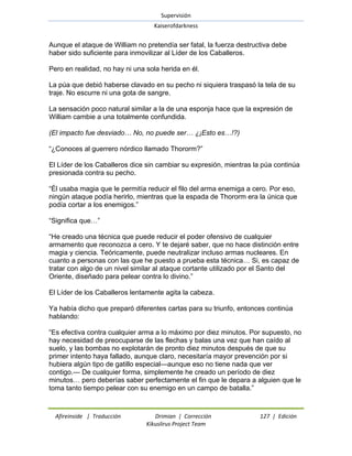 Supervisión 
Kaiserofdarkness 
Afireinside | Traducción Drimian | Corrección 127 | Edición 
Kikuslirus Project Team 
Aunque el ataque de William no pretendía ser fatal, la fuerza destructiva debe haber sido suficiente para inmovilizar al Líder de los Caballeros. Pero en realidad, no hay ni una sola herida en él. La púa que debió haberse clavado en su pecho ni siquiera traspasó la tela de su traje. No escurre ni una gota de sangre. La sensación poco natural similar a la de una esponja hace que la expresión de William cambie a una totalmente confundida. (El impacto fue desviado… No, no puede ser… ¿¡Esto es…!?) ―¿Conoces al guerrero nórdico llamado Thororm?‖ El Líder de los Caballeros dice sin cambiar su expresión, mientras la púa continúa presionada contra su pecho. ―Él usaba magia que le permitía reducir el filo del arma enemiga a cero. Por eso, ningún ataque podía herirlo, mientras que la espada de Thororm era la única que podía cortar a los enemigos.‖ ―Significa que…‖ ―He creado una técnica que puede reducir el poder ofensivo de cualquier armamento que reconozca a cero. Y te dejaré saber, que no hace distinción entre magia y ciencia. Teóricamente, puede neutralizar incluso armas nucleares. En cuanto a personas con las que he puesto a prueba esta técnica… Si, es capaz de tratar con algo de un nivel similar al ataque cortante utilizado por el Santo del Oriente, diseñado para pelear contra lo divino.‖ El Líder de los Caballeros lentamente agita la cabeza. Ya había dicho que preparó diferentes cartas para su triunfo, entonces continúa hablando: ―Es efectiva contra cualquier arma a lo máximo por diez minutos. Por supuesto, no hay necesidad de preocuparse de las flechas y balas una vez que han caído al suelo, y las bombas no explotarán de pronto diez minutos después de que su primer intento haya fallado, aunque claro, necesitaría mayor prevención por si hubiera algún tipo de gatillo especial—aunque eso no tiene nada que ver contigo.— De cualquier forma, simplemente he creado un período de diez minutos… pero deberías saber perfectamente el fin que le depara a alguien que le toma tanto tiempo pelear con su enemigo en un campo de batalla.‖  
