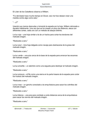 Supervisión 
Kaiserofdarkness 
Afireinside | Traducción Drimian | Corrección 127 | Edición 
Kikuslirus Project Team 
El Líder de los Caballeros observa a William. ―Fui derrotado hace mucho tiempo en Dover, eso me hizo desear crear una medida contra algo como esto.‖ ―…¡¡!!‖ Usando sus manos desnudas y tomando la espada por la hoja, William retrocede a Ascalon hábilmente. Una vez que se ha creado un poco de distancia, ataca con diferentes cortes, cada uno con un método de ataque distinto. La luz roja – una hoja similar a la de un hacha para cortar los tendones del malvado dragón. ―Redúcete a cero.‖ La luz azul – Una hoja delgada como navaja para deshacerse de la grasa del malvado dragón. ―Redúcete a cero.‖ La luz verde – una púa cerca de la base de la espada para arrancar las escamas del malvado dragón. ―Redúcete a cero.‖ La luz amarilla – un alambre como una segueta para destripar al malvado dragón. ―Redúcete a cero.‖ La luz púrpura – el filo como una sierra en la parte trasera de la espada para cortar los huesos del malvado dragón. ―Redúcete a cero.‖ La luz rosa – un gancho conectado a la empuñadura para sacar los colmillos del malvado dragón. ―Redúcete a cero.‖ La luz blanca – una púa para combate a corta distancia cerca de la empuñadura para sacar los nervios del malvado dragón. ―Redúcete a cero.‖  