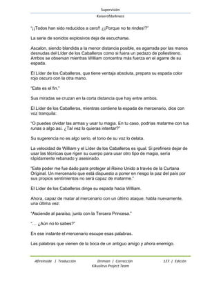 Supervisión 
Kaiserofdarkness 
Afireinside | Traducción Drimian | Corrección 127 | Edición 
Kikuslirus Project Team 
―¡¡Todos han sido reducidos a cero!! ¿¡Porque no te rindes!?‖ La serie de sonidos explosivos deja de escucharse. Ascalon, siendo blandida a la menor distancia posible, es agarrada por las manos desnudas del Líder de los Caballeros como si fuera un pedazo de poliestireno. Ambos se observan mientras William concentra más fuerza en el agarre de su espada. El Líder de los Caballeros, que tiene ventaja absoluta, prepara su espada color rojo oscuro con la otra mano. ―Este es el fin.‖ Sus miradas se cruzan en la corta distancia que hay entre ambos. El Líder de los Caballeros, mientras contiene la espada de mercenario, dice con voz tranquila: ―O puedes olvidar las armas y usar tu magia. En tu caso, podrías matarme con tus runas o algo así. ¿Tal vez lo quieras intentar?‖ Su sugerencia no es algo serio, el tono de su voz lo delata. La velocidad de William y el Líder de los Caballeros es igual. Si prefiriera dejar de usar las técnicas que rigen su cuerpo para usar otro tipo de magia, sería rápidamente rebanado y asesinado. ―Este poder me fue dado para proteger al Reino Unido a través de la Curtana Original. Un mercenario que está dispuesto a poner en riesgo la paz del país por sus propios sentimientos no será capaz de matarme.‖ El Líder de los Caballeros dirige su espada hacia William. Ahora, capaz de matar al mercenario con un último ataque, habla nuevamente, una última vez: ―Asciende al paraíso, junto con la Tercera Princesa.‖ ―… ¿Aún no lo sabes?‖ En ese instante el mercenario escupe esas palabras. Las palabras que vienen de la boca de un antiguo amigo y ahora enemigo.  