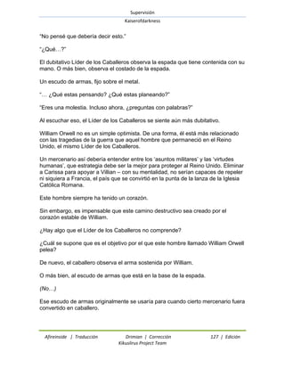 Supervisión 
Kaiserofdarkness 
Afireinside | Traducción Drimian | Corrección 127 | Edición 
Kikuslirus Project Team 
―No pensé que debería decir esto.‖ ―¿Qué…?‖ El dubitativo Líder de los Caballeros observa la espada que tiene contenida con su mano. O más bien, observa el costado de la espada. Un escudo de armas, fijo sobre el metal. ―… ¿Qué estas pensando? ¿Qué estas planeando?‖ ―Eres una molestia. Incluso ahora, ¿preguntas con palabras?‖ Al escuchar eso, el Líder de los Caballeros se siente aún más dubitativo. William Orwell no es un simple optimista. De una forma, él está más relacionado con las tragedias de la guerra que aquel hombre que permaneció en el Reino Unido, el mismo Líder de los Caballeros. Un mercenario así debería entender entre los ‗asuntos militares‘ y las ‗virtudes humanas‘, que estrategia debe ser la mejor para proteger al Reino Unido. Eliminar a Carissa para apoyar a Villian – con su mentalidad, no serían capaces de repeler ni siquiera a Francia, el país que se convirtió en la punta de la lanza de la Iglesia Católica Romana. Este hombre siempre ha tenido un corazón. Sin embargo, es impensable que este camino destructivo sea creado por el corazón estable de William. ¿Hay algo que el Líder de los Caballeros no comprende? ¿Cuál se supone que es el objetivo por el que este hombre llamado William Orwell pelea? De nuevo, el caballero observa el arma sostenida por William. O más bien, al escudo de armas que está en la base de la espada. (No…) Ese escudo de armas originalmente se usaría para cuando cierto mercenario fuera convertido en caballero.  