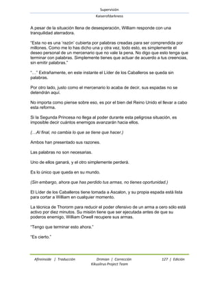 Supervisión 
Kaiserofdarkness 
Afireinside | Traducción Drimian | Corrección 127 | Edición 
Kikuslirus Project Team 
A pesar de la situación llena de desesperación, William responde con una tranquilidad aterradora. ―Esta no es una ‗razón‘ cubierta por palabras creadas para ser comprendida por millones. Como me lo has dicho una y otra vez, todo esto, es simplemente el deseo personal de un mercenario que no vale la pena. No digo que esto tenga que terminar con palabras. Simplemente tienes que actuar de acuerdo a tus creencias, sin emitir palabras.‖ ―…‖ Extrañamente, en este instante el Líder de los Caballeros se queda sin palabras. Por otro lado, justo como el mercenario lo acaba de decir, sus espadas no se detendrán aquí. No importa como piense sobre eso, es por el bien del Reino Unido el llevar a cabo esta reforma. Si la Segunda Princesa no llega al poder durante esta peligrosa situación, es imposible decir cuántos enemigos avanzarán hacia ellos. (…Al final, no cambia lo que se tiene que hacer.) Ambos han presentado sus razones. Las palabras no son necesarias. Uno de ellos ganará, y el otro simplemente perderá. Es lo único que queda en su mundo. (Sin embargo, ahora que has perdido tus armas, no tienes oportunidad.) El Líder de los Caballeros tiene tomada a Ascalon, y su propia espada está lista para cortar a William en cualquier momento. La técnica de Thororm para reducir el poder ofensivo de un arma a cero sólo está activo por diez minutos. Su misión tiene que ser ejecutada antes de que su poderos enemigo, William Orwell recupere sus armas. ―Tengo que terminar esto ahora.‖ ―Es cierto.‖  