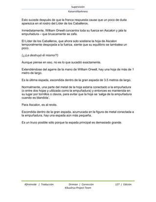 Supervisión 
Kaiserofdarkness 
Afireinside | Traducción Drimian | Corrección 127 | Edición 
Kikuslirus Project Team 
Esto sucede después de que la franca respuesta cause que un poco de duda aparezca en el rostro del Líder de los Caballeros. Inmediatamente, William Orwell concentra toda su fuerza en Ascalon y jala la empuñadura – que bruscamente se zafa. El Líder de los Caballeros, que ahora solo sostiene la hoja de Ascalon temporalmente despojada a la fuerza, siente que su equilibrio se tambalea un poco. (¿¡La destruyó él mismo!?) Aunque piense en eso, no es lo que sucedió exactamente. Extendiéndose del agarre de la mano de William Orwell, hay una hoja de más de 1 metro de largo. Es la última espada, escondida dentro de la gran espada de 3.5 metros de largo. Normalmente, una parte del metal de la hoja estaría conectado a la empuñadura (o entre dos hojas y utilizada como la empuñadura) y entonces es mantenida en su lugar por tornillos o clavos, para evitar que la hoja se ‗salga de la empuñadura cuando es blandida‘. Para Ascalon, es al revés. Escondida dentro de la gran espada, acurrucada en la figura de metal conectada a la empuñadura, hay una espada aún más pequeña. Es un truco posible sólo porque la espada principal es demasiado grande.  