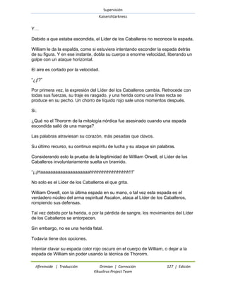 Supervisión 
Kaiserofdarkness 
Afireinside | Traducción Drimian | Corrección 127 | Edición 
Kikuslirus Project Team 
Y… Debido a que estaba escondida, el Líder de los Caballeros no reconoce la espada. William le da la espalda, como si estuviera intentando esconder la espada detrás de su figura. Y en ese instante, dobla su cuerpo a enorme velocidad, liberando un golpe con un ataque horizontal. El aire es cortado por la velocidad. ―¿¡!?‖ Por primera vez, la expresión del Líder del los Caballeros cambia. Retrocede con todas sus fuerzas, su traje es rasgado, y una herida como una línea recta se produce en su pecho. Un chorro de líquido rojo sale unos momentos después. Si. ¿Qué no el Thororm de la mitología nórdica fue asesinado cuando una espada escondida salió de una manga? Las palabras atraviesan su corazón, más pesadas que clavos. Su último recurso, su continuo espíritu de lucha y su ataque sin palabras. Considerando esto la prueba de la legitimidad de William Orwell, el Líder de los Caballeros involuntariamente suelta un bramido. ―¡¡¡Haaaaaaaaaaaaaaaaaaaahhhhhhhhhhhhhhhh!!!‖ No solo es el Líder de los Caballeros el que grita. William Orwell, con la última espada en su mano, o tal vez esta espada es el verdadero núcleo del arma espiritual Ascalon, ataca al Líder de los Caballeros, rompiendo sus defensas. Tal vez debido por la herida, o por la pérdida de sangre, los movimientos del Líder de los Caballeros se entorpecen. Sin embargo, no es una herida fatal. Todavía tiene dos opciones. 
Intentar clavar su espada color rojo oscuro en el cuerpo de William, o dejar a la espada de William sin poder usando la técnica de Thororm.  