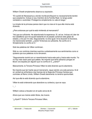 Supervisión 
Kaiserofdarkness 
Afireinside | Traducción Drimian | Corrección 127 | Edición 
Kikuslirus Project Team 
William Orwell simplemente observa su expresión. ―El cuartel de Necessarius a donde me llevará Bayard no necesariamente tendrá que aceptarme. Incluso si soy miembro de la Familia Real, no tengo poder verdadero o autoridad. Protegerme simplemente no vale el riesgo.‖ La mirada de la princesa parece decir que no cree en lo que ella misma está diciendo. ¿Pero entonces por qué le está mintiendo al mercenario? ―Así que es suficiente. He abandonado la esperanza. Sí, así es. Incluso el Líder de los Caballeros que me ayudó bastante en el pasado comenzó este golpe de estado y vino por mi vida. Seguramente, tú eres igual. Si la situación te favorece, me traicionarás también, ¿cierto? Entonces es suficiente. No confío en ti. Simplemente no confío en ti.‖ Solo las palabras de Villian continúan. Sólo su voz continúa mientras suprime cuidadosamente sus sentimientos como si quisiera que sus palabras no la vencieran. ―Seguramente moriré con un resentimiento hacia este país y hacia este mundo. Ya no hay más razón para que pelees. No importa que tanto esfuerzo pongas en llevar una espada por alguien que no confía en ti, ¿cierto?‖ Básicamente, la Tercera Princesa Villian le está diciendo que la abandone. No importa que tan fuerte sea el mercenario, sigue siendo una sola persona. Si él en verdad se enfrentara a las fuerzas de la Segunda Princesa Carissa que controlan al Reino Unido, William Orwell claramente no tendría oportunidad. Así que ella le está diciendo que la abandone. Villian le está ordenando que abandone su cortesía y que se vaya. ―…‖ William coloca a Ascalon en el suelo cerca de él. Ahora que sus manos están libres, las mueve. ―¿¡Hyah!?‖ Grita la Tercera Princesa Villian.  