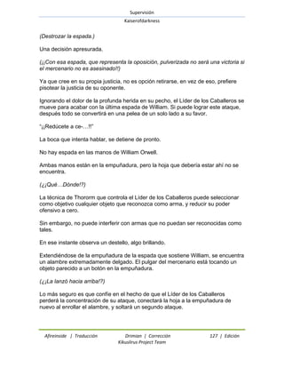 Supervisión 
Kaiserofdarkness 
Afireinside | Traducción Drimian | Corrección 127 | Edición 
Kikuslirus Project Team 
(Destrozar la espada.) Una decisión apresurada. (¡¡Con esa espada, que representa la oposición, pulverizada no será una victoria si el mercenario no es asesinado!!) Ya que cree en su propia justicia, no es opción retirarse, en vez de eso, prefiere pisotear la justicia de su oponente. Ignorando el dolor de la profunda herida en su pecho, el Líder de los Caballeros se mueve para acabar con la última espada de William. Si puede lograr este ataque, después todo se convertirá en una pelea de un solo lado a su favor. ―¡¡Redúcete a ce-…!!‖ La boca que intenta hablar, se detiene de pronto. No hay espada en las manos de William Orwell. Ambas manos están en la empuñadura, pero la hoja que debería estar ahí no se encuentra. (¿¡Qué…Dónde!?) La técnica de Thororm que controla el Líder de los Caballeros puede seleccionar como objetivo cualquier objeto que reconozca como arma, y reducir su poder ofensivo a cero. Sin embargo, no puede interferir con armas que no puedan ser reconocidas como tales. En ese instante observa un destello, algo brillando. Extendiéndose de la empuñadura de la espada que sostiene William, se encuentra un alambre extremadamente delgado. El pulgar del mercenario está tocando un objeto parecido a un botón en la empuñadura. (¿¡La lanzó hacia arriba!?) Lo más seguro es que confíe en el hecho de que el Líder de los Caballeros perderá la concentración de su ataque, conectará la hoja a la empuñadura de nuevo al enrollar el alambre, y soltará un segundo ataque.  