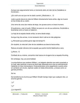 Supervisión 
Kaiserofdarkness 
Afireinside | Traducción Drimian | Corrección 127 | Edición 
Kikuslirus Project Team 
Aunque eso seguramente haría un tremendo daño al Líder de los Caballeros si funcionara… (¡Es inútil una vez que me he dado cuenta! ¡¡Redúcete a-…!!) Justo cuando desvía la vista de William directamente hacia arriba, algo se mueve en los límites de su visión. Una rama de unos dos metros de largo, tan gruesa como un brazo humano. Al quebrarse y caer al suelo, William se para en uno de sus extremos, forzándola a levantarse como si fuera un balancín. La hoja de la espada desde arriba, la rama desde abajo. Aunque hay dos armas, no es necesario decir cuál es la más peligrosa. (¿¡Pensaste que podías ganar algo de tiempo!?) Sin dudarlo, la vista del Líder de los caballeros se desvía hacia arriba. Reduce el poder ofensivo de la espada que podría herirlo fatalmente a cero. (¡¡Ahora-..!!) Confiado de su victoria, concentra más fuerza en el agarre de su espada Hrunting. Sin embargo, hay una anormalidad. La empuñadura que sostiene William, y el delgado alambre que está conectado a su hoja; algo parecido a savia de árbol sale disparada de lo que es estrictamente hablando un tubo microscópico. Endureciéndose como pegamento cuando entra en contacto con el aire, espinas vuelan en todas direcciones, y renace como un garrote primitivo. Así es. Se transforma en el arma que William Orwell maneja mejor que cualquier otra, un enorme garrote. ―¡¡!!‖ "¡¡!!‖ 
(¿Lo lograré?)  