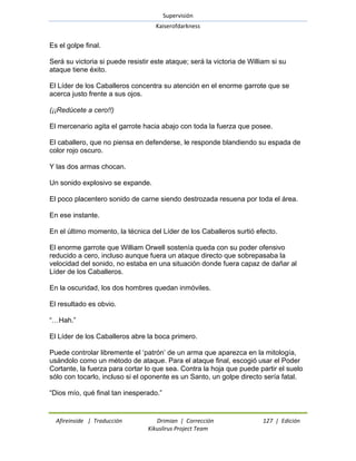 Supervisión 
Kaiserofdarkness 
Afireinside | Traducción Drimian | Corrección 127 | Edición 
Kikuslirus Project Team 
Es el golpe final. Será su victoria si puede resistir este ataque; será la victoria de William si su ataque tiene éxito. El Líder de los Caballeros concentra su atención en el enorme garrote que se acerca justo frente a sus ojos. (¡¡Redúcete a cero!!) El mercenario agita el garrote hacia abajo con toda la fuerza que posee. El caballero, que no piensa en defenderse, le responde blandiendo su espada de color rojo oscuro. Y las dos armas chocan. Un sonido explosivo se expande. El poco placentero sonido de carne siendo destrozada resuena por toda el área. En ese instante. En el último momento, la técnica del Líder de los Caballeros surtió efecto. El enorme garrote que William Orwell sostenía queda con su poder ofensivo reducido a cero, incluso aunque fuera un ataque directo que sobrepasaba la velocidad del sonido, no estaba en una situación donde fuera capaz de dañar al Líder de los Caballeros. En la oscuridad, los dos hombres quedan inmóviles. El resultado es obvio. ―…Hah.‖ El Líder de los Caballeros abre la boca primero. Puede controlar libremente el ‗patrón‘ de un arma que aparezca en la mitología, usándolo como un método de ataque. Para el ataque final, escogió usar el Poder Cortante, la fuerza para cortar lo que sea. Contra la hoja que puede partir el suelo sólo con tocarlo, incluso si el oponente es un Santo, un golpe directo sería fatal. ―Dios mío, qué final tan inesperado.‖  