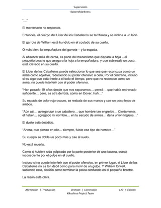 Supervisión 
Kaiserofdarkness 
Afireinside | Traducción Drimian | Corrección 127 | Edición 
Kikuslirus Project Team 
―…‖ El mercenario no responde. Entonces, el cuerpo del Líder de los Caballeros se tambalea y se inclina a un lado. El garrote de William está hundido en el costado de su cuello. O más bien, la empuñadura del garrote – y la espada. Al observar más de cerca, es parte del mecanismo que disparó la hoja – el pequeño broche que asegura la hoja a la empuñadura, y que sobresale un poco, está clavado en su cuello. El Líder de los Caballeros puede seleccionar lo que sea que reconozca como un arma como objetivo, reduciendo su poder ofensivo a cero, Por el contrario, incluso si es algo que está frente a él todo el tiempo, pero que no reconoce como un arma, no puede interferir con el poder ofensivo. ―Han pasado 10 años desde que nos separamos… pensé… que había entrenado suficiente… pero, es otra derrota, como en Dover, huh…‖ Su espada de color rojo oscuro, se resbala de sus manos y cae un poco lejos de ambos. ―Aún así… avergonzar a un caballero… que hombre tan engreído… Ciertamente, el haber… agregado mi nombre… en tu escudo de armas… de la unión Inglesa…‖ El duelo está decidido. ―Ahora, que pienso en ello... siempre, fuiste ese tipo de hombre…‖ Su cuerpo se dobla un poco más y cae al suelo. No está muerto. Como si hubiera sido golpeado por la parte posterior de una katana, queda inconsciente por el golpe en el cuello. Incluso si no puede interferir con el poder ofensivo, en primer lugar, el Líder de los Caballeros no es tan débil como para morir de un golpe. Y William Orwell, sabiendo esto, decidió como terminar la pelea confiando en el pequeño broche. La razón está clara.  