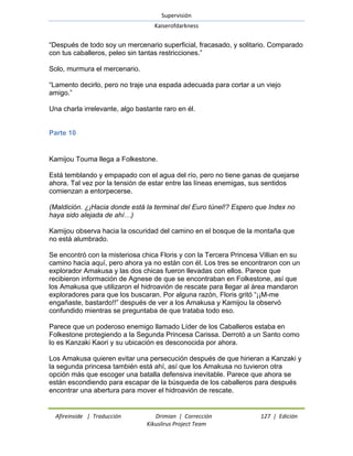 Supervisión 
Kaiserofdarkness 
Afireinside | Traducción Drimian | Corrección 127 | Edición 
Kikuslirus Project Team 
―Después de todo soy un mercenario superficial, fracasado, y solitario. Comparado con tus caballeros, peleo sin tantas restricciones.‖ Solo, murmura el mercenario. ―Lamento decirlo, pero no traje una espada adecuada para cortar a un viejo amigo.‖ Una charla irrelevante, algo bastante raro en él. 
Parte 10 
Kamijou Touma llega a Folkestone. Está temblando y empapado con el agua del río, pero no tiene ganas de quejarse ahora. Tal vez por la tensión de estar entre las líneas enemigas, sus sentidos comienzan a entorpecerse. (Maldición. ¿¡Hacia donde está la terminal del Euro túnel!? Espero que Index no haya sido alejada de ahí…) Kamijou observa hacia la oscuridad del camino en el bosque de la montaña que no está alumbrado. Se encontró con la misteriosa chica Floris y con la Tercera Princesa Villian en su camino hacia aquí, pero ahora ya no están con él. Los tres se encontraron con un explorador Amakusa y las dos chicas fueron llevadas con ellos. Parece que recibieron información de Agnese de que se encontraban en Folkestone, así que los Amakusa que utilizaron el hidroavión de rescate para llegar al área mandaron exploradores para que los buscaran. Por alguna razón, Floris gritó ―¡¡M-me engañaste, bastardo!!‖ después de ver a los Amakusa y Kamijou la observó confundido mientras se preguntaba de que trataba todo eso. Parece que un poderoso enemigo llamado Líder de los Caballeros estaba en Folkestone protegiendo a la Segunda Princesa Carissa. Derrotó a un Santo como lo es Kanzaki Kaori y su ubicación es desconocida por ahora. Los Amakusa quieren evitar una persecución después de que hirieran a Kanzaki y la segunda princesa también está ahí, así que los Amakusa no tuvieron otra opción más que escoger una batalla defensiva inevitable. Parece que ahora se están escondiendo para escapar de la búsqueda de los caballeros para después encontrar una abertura para mover el hidroavión de rescate.  