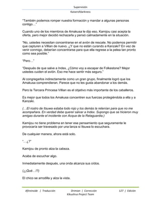 Supervisión 
Kaiserofdarkness 
Afireinside | Traducción Drimian | Corrección 127 | Edición 
Kikuslirus Project Team 
―También podemos romper nuestra formación y mandar a algunas personas contigo…‖ Cuando uno de los miembros de Amakusa le dijo eso, Kamijou casi acepta la oferta, pero mejor decidió rechazarla y pensó calmadamente en la situación. ―No, ustedes necesitan concentrarse en el avión de rescate. No podemos permitir que capturen a Villian de nuevo. ¿Y que no están curando a Kanzaki? En vez de venir conmigo, deberían concentrarse para que ella regrese a la pelea tan pronto como sea posible.‖ ―Pero…‖ ―Después de que salve a Index, ¿Cómo voy a escapar de Folkestone? Mejor ustedes cuiden el avión. Eso me hace sentir más seguro.‖ Al congregarlos indirectamente como un gran grupo, finalmente logró que los Amakusa comprendieran. Parece que no les gusta abandonar a los demás. Pero la Tercera Princesa Villian es el objetivo más importante de los caballeros. Es mejor que todos los Amakusa concentren sus fuerzas protegiéndola a ella y a Kanzaki. (…El rostro de Itsuwa estaba todo rojo y los demás la retenían para que no me acompañara. En verdad debe querer salvar a Index. Supongo que se hicieron muy amigas durante el incidente con Acqua de la Retaguardia.) Kamijou no tiene problema en tener ese pensamiento que seguramente le provocaría ser travesado por una lanza si Itsuwa lo escuchara. De cualquier manera, ahora está solo. ―…¿?‖ Kamijou de pronto alza la cabeza. Acaba de escuchar algo. Inmediatamente después, una onda alcanza sus oídos. (¿¡Qué…!?) El chico se arrodilla y alza la vista.  