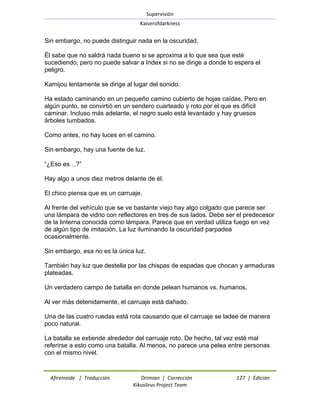 Supervisión 
Kaiserofdarkness 
Afireinside | Traducción Drimian | Corrección 127 | Edición 
Kikuslirus Project Team 
Sin embargo, no puede distinguir nada en la oscuridad. Él sabe que no saldrá nada bueno si se aproxima a lo que sea que esté sucediendo, pero no puede salvar a Index si no se dirige a donde lo espera el peligro. Kamijou lentamente se dirige al lugar del sonido. Ha estado caminando en un pequeño camino cubierto de hojas caídas. Pero en algún punto, se convirtió en un sendero cuarteado y roto por el que es difícil caminar. Incluso más adelante, el negro suelo está levantado y hay gruesos árboles tumbados. Como antes, no hay luces en el camino. Sin embargo, hay una fuente de luz. ―¿Eso es…?‖ Hay algo a unos diez metros delante de él. El chico piensa que es un carruaje. Al frente del vehículo que se ve bastante viejo hay algo colgado que parece ser una lámpara de vidrio con reflectores en tres de sus lados. Debe ser el predecesor de la linterna conocida como lámpara. Parece que en verdad utiliza fuego en vez de algún tipo de imitación. La luz iluminando la oscuridad parpadea ocasionalmente. Sin embargo, esa no es la única luz. También hay luz que destella por las chispas de espadas que chocan y armaduras plateadas. Un verdadero campo de batalla en donde pelean humanos vs. humanos. Al ver más detenidamente, el carruaje está dañado. Una de las cuatro ruedas está rota causando que el carruaje se ladee de manera poco natural. La batalla se extiende alrededor del carruaje roto. De hecho, tal vez esté mal referirse a esto como una batalla. Al menos, no parece una pelea entre personas con el mismo nivel.  