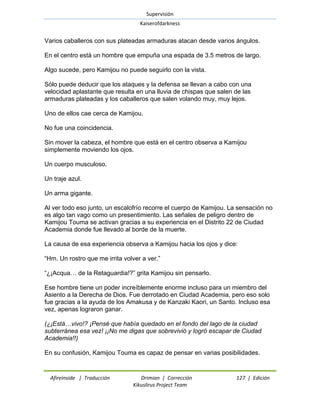 Supervisión 
Kaiserofdarkness 
Afireinside | Traducción Drimian | Corrección 127 | Edición 
Kikuslirus Project Team 
Varios caballeros con sus plateadas armaduras atacan desde varios ángulos. En el centro está un hombre que empuña una espada de 3.5 metros de largo. Algo sucede, pero Kamijou no puede seguirlo con la vista. Sólo puede deducir que los ataques y la defensa se llevan a cabo con una velocidad aplastante que resulta en una lluvia de chispas que salen de las armaduras plateadas y los caballeros que salen volando muy, muy lejos. Uno de ellos cae cerca de Kamijou. No fue una coincidencia. Sin mover la cabeza, el hombre que está en el centro observa a Kamijou simplemente moviendo los ojos. Un cuerpo musculoso. Un traje azul. Un arma gigante. Al ver todo eso junto, un escalofrío recorre el cuerpo de Kamijou. La sensación no es algo tan vago como un presentimiento. Las señales de peligro dentro de Kamijou Touma se activan gracias a su experiencia en el Distrito 22 de Ciudad Academia donde fue llevado al borde de la muerte. La causa de esa experiencia observa a Kamijou hacia los ojos y dice: ―Hm. Un rostro que me irrita volver a ver.‖ ―¿¡Acqua… de la Retaguardia!?‖ grita Kamijou sin pensarlo. Ese hombre tiene un poder increíblemente enorme incluso para un miembro del Asiento a la Derecha de Dios. Fue derrotado en Ciudad Academia, pero eso solo fue gracias a la ayuda de los Amakusa y de Kanzaki Kaori, un Santo. Incluso esa vez, apenas lograron ganar. (¿¡Está…vivo!? ¡Pensé que había quedado en el fondo del lago de la ciudad subterránea esa vez! ¡¡No me digas que sobrevivió y logró escapar de Ciudad Academia!!) En su confusión, Kamijou Touma es capaz de pensar en varias posibilidades.  