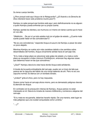 Supervisión 
Kaiserofdarkness 
Afireinside | Traducción Drimian | Corrección 127 | Edición 
Kikuslirus Project Team 
Su tenso cuerpo tiembla. (¿Pero porqué está aquí Acqua de la Retaguardia? ¿¡El Asiento a la Derecha de Dios intentará hacer este problema mucho peor!?) Kamijou no sabe porqué ese hombre está aquí, pero definitivamente no es alguien a quien Kamijou pueda enfrentar por su propia cuenta. Kamijou aprieta los dientes y se murmura a sí mismo sin darse cuenta que lo hace en voz alta. ―(Maldición… De por sí ya todo estaba mal con el golpe de estado. ¿¡Cuanta mala suerte puede haber en las coincidencias!?)‖ ―No es una coincidencia,‖ responde Acqua al susurro de Kamijou a pesar de estar un poco alejado. Mientras Kamijou se vuelve aún más cauteloso debido a los sentidos sobre desarrollados del hombre, Acqua únicamente señala hacia el carruaje roto. ―Si tu meta a largo plazo es solucionar este golpe de estado y tu meta a corto plazo es recuperar a Index Librorum Prohibitorum, entonces hay algunas cosas que debemos hacer en las que coincidimos.‖ ―¿Qué?‖ Kamijou desvía la vista hacia donde Acqua está señalando. A través de la puerta entreabierta del carruaje, puede ver un trozo de tela que parece ser la capucha del hábito de una monja saliendo de ahí. Pero no es una capucha normal. Es blanca con un bordado dorado. ―¡¡Index!!‖ grita el chico, pero no hay respuesta. Quiere correr hacia el carruaje ahora mismo, pero es demasiado peligroso desviar la atención de Acqua. En contraste con la precaución intensa de Kamijou, Acqua parece no estar interesado en él. Desvía la mirada de manera indiferente y comienza a alejarse del carruaje. ―Si tu meta es recuperarla, deberías hacerlo rápido. De una manera, este lugar es más peligroso que una ciudad conquistada como Londres.‖ ―…¿?‖  