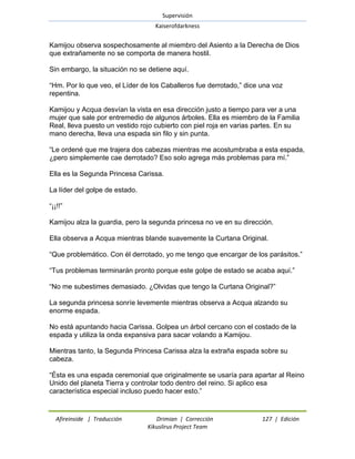 Supervisión 
Kaiserofdarkness 
Afireinside | Traducción Drimian | Corrección 127 | Edición 
Kikuslirus Project Team 
Kamijou observa sospechosamente al miembro del Asiento a la Derecha de Dios que extrañamente no se comporta de manera hostil. Sin embargo, la situación no se detiene aquí. ―Hm. Por lo que veo, el Líder de los Caballeros fue derrotado,‖ dice una voz repentina. Kamijou y Acqua desvían la vista en esa dirección justo a tiempo para ver a una mujer que sale por entremedio de algunos árboles. Ella es miembro de la Familia Real, lleva puesto un vestido rojo cubierto con piel roja en varias partes. En su mano derecha, lleva una espada sin filo y sin punta. ―Le ordené que me trajera dos cabezas mientras me acostumbraba a esta espada, ¿pero simplemente cae derrotado? Eso solo agrega más problemas para mí.‖ Ella es la Segunda Princesa Carissa. La líder del golpe de estado. ―¡¡!!‖ Kamijou alza la guardia, pero la segunda princesa no ve en su dirección. Ella observa a Acqua mientras blande suavemente la Curtana Original. ―Que problemático. Con él derrotado, yo me tengo que encargar de los parásitos.‖ ―Tus problemas terminarán pronto porque este golpe de estado se acaba aquí.‖ ―No me subestimes demasiado. ¿Olvidas que tengo la Curtana Original?‖ La segunda princesa sonríe levemente mientras observa a Acqua alzando su enorme espada. No está apuntando hacia Carissa. Golpea un árbol cercano con el costado de la espada y utiliza la onda expansiva para sacar volando a Kamijou. Mientras tanto, la Segunda Princesa Carissa alza la extraña espada sobre su cabeza. ―Ésta es una espada ceremonial que originalmente se usaría para apartar al Reino Unido del planeta Tierra y controlar todo dentro del reino. Si aplico esa característica especial incluso puedo hacer esto.‖  