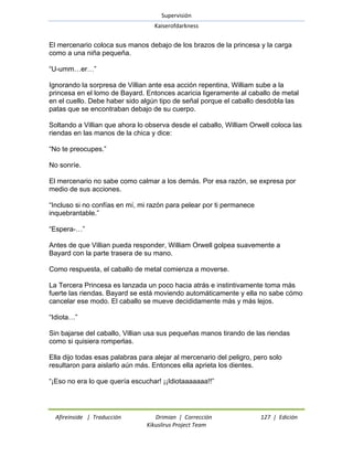 Supervisión 
Kaiserofdarkness 
Afireinside | Traducción Drimian | Corrección 127 | Edición 
Kikuslirus Project Team 
El mercenario coloca sus manos debajo de los brazos de la princesa y la carga como a una niña pequeña. ―U-umm…er…‖ Ignorando la sorpresa de Villian ante esa acción repentina, William sube a la princesa en el lomo de Bayard. Entonces acaricia ligeramente al caballo de metal en el cuello. Debe haber sido algún tipo de señal porque el caballo desdobla las patas que se encontraban debajo de su cuerpo. Soltando a Villian que ahora lo observa desde el caballo, William Orwell coloca las riendas en las manos de la chica y dice: ―No te preocupes.‖ No sonríe. El mercenario no sabe como calmar a los demás. Por esa razón, se expresa por medio de sus acciones. ―Incluso si no confías en mí, mi razón para pelear por ti permanece inquebrantable.‖ ―Espera-…‖ Antes de que Villian pueda responder, William Orwell golpea suavemente a Bayard con la parte trasera de su mano. Como respuesta, el caballo de metal comienza a moverse. La Tercera Princesa es lanzada un poco hacia atrás e instintivamente toma más fuerte las riendas. Bayard se está moviendo automáticamente y ella no sabe cómo cancelar ese modo. El caballo se mueve decididamente más y más lejos. ―Idiota…‖ Sin bajarse del caballo, Villian usa sus pequeñas manos tirando de las riendas como si quisiera romperlas. Ella dijo todas esas palabras para alejar al mercenario del peligro, pero solo resultaron para aislarlo aún más. Entonces ella aprieta los dientes. ―¡Eso no era lo que quería escuchar! ¡¡Idiotaaaaaaa!!‖  