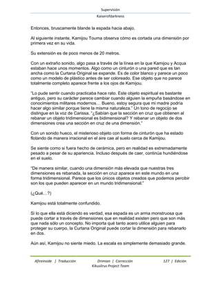 Supervisión 
Kaiserofdarkness 
Afireinside | Traducción Drimian | Corrección 127 | Edición 
Kikuslirus Project Team 
Entonces, bruscamente blande la espada hacia abajo. Al siguiente instante, Kamijou Touma observa cómo es cortada una dimensión por primera vez en su vida. Su extensión es de poco menos de 20 metros. Con un extraño sonido, algo pasa a través de la línea en la que Kamijou y Acqua estaban hace unos momentos. Algo como un cinturón o una pared que es tan ancha como la Curtana Original se expande. Es de color blanco y parece un poco como un modelo de plástico antes de ser coloreado. Ese objeto que no parece totalmente completo aparece frente a los ojos de Kamijou. ―Lo pude sentir cuando practicaba hace rato. Este objeto espiritual es bastante antiguo, pero su carácter parece cambiar cuando alguien la empuña basándose en conocimientos militares modernos… Bueno, estoy segura que mi madre podría hacer algo similar porque tiene la misma naturaleza.‖ Un tono de regocijo se distingue en la voz de Carissa. ―¿Sabían que la sección en cruz que obtienen al rebanar un objeto tridimensional es bidimensional? Y rebanar un objeto de dos dimensiones crea una sección en cruz de una dimensión.‖ Con un sonido hueco, el misterioso objeto con forma de cinturón que ha estado flotando de manera irracional en el aire cae al suelo cerca de Kamijou. Se siente como si fuera hecho de cerámica, pero en realidad es extremadamente pesado a pesar de su apariencia. Incluso después de caer, continúa hundiéndose en el suelo. ―De manera similar, cuando una dimensión más elevada que nuestras tres dimensiones es rebanada, la sección en cruz aparece en este mundo en una forma tridimensional. Parece que los únicos objetos creados que podemos percibir son los que pueden aparecer en un mundo tridimensional.‖ (¿Qué…?) Kamijou está totalmente confundido. Si lo que ella está diciendo es verdad, esa espada es un arma monstruosa que puede cortar a través de dimensiones que en realidad existen pero que son más que nada sólo un concepto. No importa qué tanto acero utilice alguien para proteger su cuerpo, la Curtana Original puede cortar la dimensión para rebanarlo en dos. Aún así, Kamijou no siente miedo. La escala es simplemente demasiado grande.  