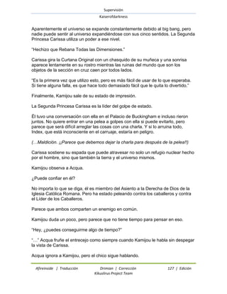 Supervisión 
Kaiserofdarkness 
Afireinside | Traducción Drimian | Corrección 127 | Edición 
Kikuslirus Project Team 
Aparentemente el universo se expande constantemente debido al big bang, pero nadie puede sentir al universo expandiéndose con sus cinco sentidos. La Segunda Princesa Carissa utiliza un poder a ese nivel. ―Hechizo que Rebana Todas las Dimensiones.‖ Carissa gira la Curtana Original con un chasquido de su muñeca y una sonrisa aparece lentamente en su rostro mientras las ruinas del mundo que son los objetos de la sección en cruz caen por todos lados. ―Es la primera vez que utilizo esto, pero es más fácil de usar de lo que esperaba. Si tiene alguna falla, es que hace todo demasiado fácil que le quita lo divertido.‖ Finalmente, Kamijou sale de su estado de impresión. La Segunda Princesa Carissa es la líder del golpe de estado. Él tuvo una conversación con ella en el Palacio de Buckingham e incluso rieron juntos. No quiere entrar en una pelea a golpes con ella si puede evitarlo, pero parece que será difícil arreglar las cosas con una charla. Y si lo arruina todo, Index, que está inconsciente en el carruaje, estaría en peligro. (…Maldición. ¡¡Parece que debemos dejar la charla para después de la pelea!!) Carissa sostiene su espada que puede atravesar no solo un refugio nuclear hecho por el hombre, sino que también la tierra y el universo mismos. Kamijou observa a Acqua. ¿Puede confiar en él? No importa lo que se diga, él es miembro del Asiento a la Derecha de Dios de la Iglesia Católica Romana. Pero ha estado peleando contra los caballeros y contra el Líder de los Caballeros. Parece que ambos comparten un enemigo en común. Kamijou duda un poco, pero parece que no tiene tiempo para pensar en eso. ―Hey, ¿puedes conseguirme algo de tiempo?‖ ―…‖ Acqua fruñe el entrecejo como siempre cuando Kamijou le habla sin despegar la vista de Carissa. 
Acqua ignora a Kamijou, pero el chico sigue hablando.  