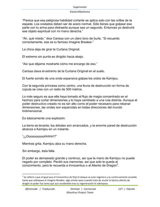 Supervisión 
Kaiserofdarkness 
Afireinside | Traducción Drimian | Corrección 127 | Edición 
Kikuslirus Project Team 
―Parece que esa peligrosa habilidad cortante se aplica solo con las orillas de la espada. Los costados deben ser de acero normal. Sólo tienes que golpear esa parte con tu arma para distraerla aunque sea un segundo. Entonces yo destruiré ese objeto espiritual con mi mano derecha.‖ ―Ah, qué miedo.‖ dice Carissa con un claro tono de burla. ―Si recuerdo correctamente, ese es tu famoso Imagine Breaker.‖ La chica deja de girar la Curtana Original. El extremo sin punta es dirigido hacia abajo. ―Así que déjame mostrarte cómo me encargo de eso.‖ Carissa clava el extremo de la Curtana Original en el suelo. El fuerte sonido de una onda expansiva golpea los oídos de Kamijou. Con la segunda princesa como centro, una lluvia de destrucción en forma de cúpula se crea con un radio de 500 metros. Lo más seguro es que ella haya tomado el flujo de magia concentrado en el hechizo para cortar dimensiones y lo haya cambiado a una ruta distinta. Aunque el poder destructivo creado no es tan alto como el poder necesario para rebanar dimensiones, las ondas son esparcidas en todas direcciones del mundo tridimensional. Es básicamente una explosión. La tierra se levanta, los árboles son arrancados, y la enorme pared de destrucción alcanza a Kamijou en un instante. ―¿¡Oooooooooohhhhh!?‖ Mientras grita, Kamijou alza su mano derecha. Sin embargo, ésta falla. 
El poder es demasiado grande y continuo, así que la mano de Kamijou no puede negarlo por completo. Perdió sus memorias, así que solo le queda el conocimiento, pero le recuerda a Innocentius o al Aliento de Dragón2. 
2 Se refiere a que al igual que el Innocentius de Stiyl el ataque se auto regenera y es continuamente anulado hasta que sobrepasa el imagine Breaker, algo similar paso cuando trato de anular la táctica aliento de dragón el poder fue tanto que aun anulándolo tras su regeneración le sobrepaso.  