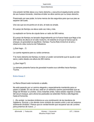 Supervisión 
Kaiserofdarkness 
Afireinside | Traducción Drimian | Corrección 127 | Edición 
Kikuslirus Project Team 
Una presión terrible ataca a su mano derecha, y escucha el espeluznante sonido de sus huesos tronando, mientras el dolor se abre camino por su brazo derecho. Presionado por ese poder, le toma menos de dos segundos para que sus pies se separen del suelo. Una vez que se encuentra en el aire, el resto es simple. El cuerpo de Kamijou se eleva cada vez más y más. La explosión en forma de cúpula tiene un radio de 500 metros. El cuerpo de Kamijou es lanzado diagonalmente por la fuerza hasta que llega a los 200 metros de altura en el cielo nocturno. El instante en el que la fuerza que lo empuja y la gravedad se equilibran, Kamijou Touma flota inmóvil en el aire y observa la vista nocturna de Folkestone. (¿Qué hago…?) La cuenta regresiva para su caída comienza. Y la mano derecha de Kamijou no tiene un poder conveniente que le ayude a caer sano y salvo desde una altura de 200 metros. (¿¡Que hago!?) La siempre presente fuerza de gravedad muestra sus colmillos hacia Kamijou Touma. 
Entre líneas 3 
La Reina Elizard está montando a caballo. No está pasando por un camino elegante y especialmente mantenido para un paseo a caballo. En vez de eso, está en un estrecho camino pavimentado que se dirige de Windsor a Londres. Unos instantes antes, había estado viajando a través del oscuro bosque, pero ahora los pastizales se extienden frente a ella llegando hasta el horizonte. 
(…De verdad. La bandera británica es una combinación de las banderas de Inglaterra, Escocia, y los demás como símbolo de nuestra unión y aún así estamos totalmente divididos. Parece que en verdad tendré que recuperar eso de Londres para juntarnos de nuevo…)  