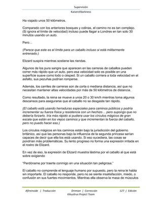 Supervisión 
Kaiserofdarkness 
Afireinside | Traducción Drimian | Corrección 127 | Edición 
Kikuslirus Project Team 
Ha viajado unos 50 kilómetros. Comparado con los anteriores bosques y colinas, el camino no es tan complejo. (Si ignora el límite de velocidad) incluso puede llagar a Londres en tan solo 30 minutos usando un auto. Pero… (Parece que este es el límite para un caballo incluso si está militarmente entrenado.) Elizard suspira mientras sostiene las riendas. Algunos de los pura sangre que aparecen en las carreras de caballos pueden correr más rápido que un auto, pero esa velocidad solo es posible en una superficie suave como lodo o césped. Si un caballo corriera a toda velocidad en el asfalto, sus pezuñas podrían romperse. Además, los carriles de carreras son de corta o mediana distancia, así que no necesitan mantener altas velocidades por más de 50 kilómetros de distancia. Como resultado, la reina se mueve a unos 20 o 30 km/h mientras toma algunos descansos para asegurarse que el caballo no se desgaste tan rápido. (El caballo está usando herraduras especiales para caminos públicos y podría incrementar su fuerza física y resistencia con un hechizo… pero supongo que no debería forzarlo. Iría más rápido si pudiera usar los círculos mágicos de gran escala que están en los viejos caminos y que incrementan la fuerza del caballo, pero no puedo hacer eso.) Los círculos mágicos en los caminos están bajo la jurisdicción del gobierno británico, así que las personas bajo la influencia de la segunda princesa serían capaces de decir que ella los está usando. Si eso sucediera, las cosas se pondrían más problemáticas. Su lento progreso no forma una expresión irritada en el rostro de Elizard. En vez de eso, la expresión de Elizard muestra lástima por el caballo al que está sobre exigiendo ―Perdóname por traerte conmigo en una situación tan peligrosa.‖ 
El caballo no comprende el lenguaje humano por supuesto, pero la reina le habla sin importarle. El caballo no responde, pero no se siente insatisfacción, miedo, o confusión en sus fuertes movimientos. Mientras ella observa la masa de músculos  