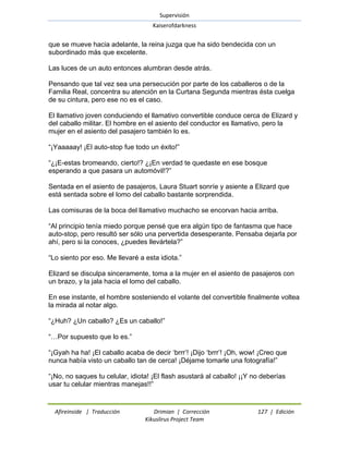 Supervisión 
Kaiserofdarkness 
Afireinside | Traducción Drimian | Corrección 127 | Edición 
Kikuslirus Project Team 
que se mueve hacia adelante, la reina juzga que ha sido bendecida con un subordinado más que excelente. Las luces de un auto entonces alumbran desde atrás. Pensando que tal vez sea una persecución por parte de los caballeros o de la Familia Real, concentra su atención en la Curtana Segunda mientras ésta cuelga de su cintura, pero ese no es el caso. El llamativo joven conduciendo el llamativo convertible conduce cerca de Elizard y del caballo militar. El hombre en el asiento del conductor es llamativo, pero la mujer en el asiento del pasajero también lo es. ―¡Yaaaaay! ¡El auto-stop fue todo un éxito!‖ ―¿¡E-estas bromeando, cierto!? ¿¡En verdad te quedaste en ese bosque esperando a que pasara un automóvil!?‖ Sentada en el asiento de pasajeros, Laura Stuart sonríe y asiente a Elizard que está sentada sobre el lomo del caballo bastante sorprendida. Las comisuras de la boca del llamativo muchacho se encorvan hacia arriba. ―Al principio tenía miedo porque pensé que era algún tipo de fantasma que hace auto-stop, pero resultó ser sólo una pervertida desesperante. Pensaba dejarla por ahí, pero si la conoces, ¿puedes llevártela?‖ ―Lo siento por eso. Me llevaré a esta idiota.‖ Elizard se disculpa sinceramente, toma a la mujer en el asiento de pasajeros con un brazo, y la jala hacia el lomo del caballo. En ese instante, el hombre sosteniendo el volante del convertible finalmente voltea la mirada al notar algo. ―¿Huh? ¿Un caballo? ¿Es un caballo!‖ ―…Por supuesto que lo es.‖ ―¡Gyah ha ha! ¡El caballo acaba de decir ‗brrr‘! ¡Dijo ‗brrr‘! ¡Oh, wow! ¡Creo que nunca había visto un caballo tan de cerca! ¡Déjame tomarle una fotografía!‖ ―¡No, no saques tu celular, idiota! ¡El flash asustará al caballo! ¡¡Y no deberías usar tu celular mientras manejas!!‖  
