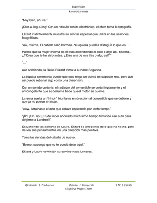Supervisión 
Kaiserofdarkness 
Afireinside | Traducción Drimian | Corrección 127 | Edición 
Kikuslirus Project Team 
―Muy bien, ahí va.‖ ¡Chin-a-ling-a-ling! Con un ridículo sonido electrónico, el chico toma la fotografía. Elizard instintivamente muestra su sonrisa especial que utiliza en las sesiones fotográficas. ―Aw, mierda. El caballo salió borroso. Ni siquiera puedes distinguir lo que es. Parece que la mujer encima de él está ascendiendo al cielo o algo así. Espera… ¿? Creo que te he visto antes. ¿Eres una de mis tías o algo así?‖ ―…‖ Aún sonriendo, la Reina Elizard toma la Curtana Segunda. La espada ceremonial puede que solo tenga un quinto de su poder real, pero aún así puede rebanar algo como una dimensión. Con un sonido cortante, el radiador del convertible se corta limpiamente y el anticongelante que se derrama hace que el motor se queme. La reina suelta un ―Hmph‖ triunfante en dirección al convertible que se detiene y que ya no puede arrancar. ―Aww. Arruinaste el auto que estuve esperando por tanto tiempo.‖ ―¡Kh! ¡Oh, no! ¡¡Pude haber ahorrado muchísimo tiempo tomando ese auto para dirigirme a Londres!!‖ Escuchando las palabras de Laura, Elizard se arrepiente de lo que ha hecho, pero desvía sus pensamientos en una dirección más positiva. Toma las riendas del caballo de nuevo. ―Bueno, supongo que no te puedo dejar aquí.‖ Elizard y Laura continúan su camino hacia Londres.  