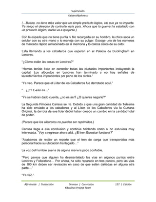 Supervisión 
Kaiserofdarkness 
Afireinside | Traducción Drimian | Corrección 127 | Edición 
Kikuslirus Project Team 
(…Bueno, no tiene más valor que un simple pretexto lógico, así que ya no importa. Ya tengo el derecho de controlar este país. Ahora que la guerra ha estallado con un pretexto ilógico, nadie va a quejarse.) Con la espada que no tiene punta ni filo recargada en su hombro, la chica saca un celular con su otra mano y lo maneja con su pulgar. Escoge uno de los números de marcado rápido almacenado en la memoria y lo coloca cerca de su oído. Está llamando a los caballeros que esperan en el Palacio de Buckingham en Londres. “¿Cómo están las cosas en Londres?” “Hemos tenido éxito en controlar todas las ciudades importantes incluyendo la capital. Los alborotos en Londres han terminado y no hay señales de levantamientos imprudentes por parte de los civiles.” “Ya veo. Parece que el Líder de los Caballeros fue derrotado aquí.” “…¿¡!!? E-eso es…” “Ya se habían dado cuenta, ¿no es así? ¿O quieres negarlo?” La Segunda Princesa Carissa se ríe. Debido a que una gran cantidad de Telesma ha sido enviado a los caballeros y al Líder de los Caballeros vía la Curtana Original, la derrota de ese líder debió haber creado un cambio en la cantidad total de poder. (Parece que los alborotos no pueden ser reprimidos.) Carissa llega a esa conclusión y continúa hablando como si no estuviera muy interesada. “Voy a regresar ahora allá. ¿El tren Eurostar funciona?” “Acabamos de recibir un reporte que el tren de carga que transportaba más personal hacia su ubicación ha llegado…” La voz del hombre suena de alguna manera poco confiable. “Pero parece que alguien ha desmantelado las vías en algunos puntos entre Londres y Folkestone… Por ahora, ha sido reparado en tres puntos, pero las vías de 100 km deben ser revisadas en caso de que estén dañadas en alguna otra parte…” “Ya veo.”  