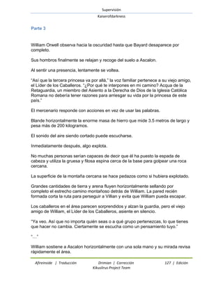 Supervisión 
Kaiserofdarkness 
Afireinside | Traducción Drimian | Corrección 127 | Edición 
Kikuslirus Project Team 
Parte 3 
William Orwell observa hacia la oscuridad hasta que Bayard desaparece por completo. Sus hombros finalmente se relajan y recoge del suelo a Ascalon. Al sentir una presencia, lentamente se voltea. ―Así que la tercera princesa va por allá,‖ la voz familiar pertenece a su viejo amigo, el Líder de los Caballeros. ―¿Por qué te interpones en mi camino? Acqua de la Retaguardia, un miembro del Asiento a la Derecha de Dios de la Iglesia Católica Romana no debería tener razones para arriesgar su vida por la princesa de este país.‖ El mercenario responde con acciones en vez de usar las palabras. Blande horizontalmente la enorme masa de hierro que mide 3.5 metros de largo y pesa más de 200 kilogramos. El sonido del aire siendo cortado puede escucharse. Inmediatamente después, algo explota. No muchas personas serían capaces de decir que él ha puesto la espada de cabeza y utiliza la gruesa y filosa espina cerca de la base para golpear una roca cercana. La superficie de la montaña cercana se hace pedazos como si hubiera explotado. Grandes cantidades de tierra y arena fluyen horizontalmente sellando por completo el estrecho camino montañoso detrás de William. La pared recién formada corta la ruta para perseguir a Villian y evita que William pueda escapar. Los caballeros en el área parecen sorprendidos y alzan la guardia, pero el viejo amigo de William, el Líder de los Caballeros, asiente en silencio. ―Ya veo. Así que no importa quién seas o a qué grupo pertenezcas, lo que tienes que hacer no cambia. Ciertamente se escucha como un pensamiento tuyo.‖ ―…‖ 
William sostiene a Ascalon horizontalmente con una sola mano y su mirada revisa rápidamente el área.  